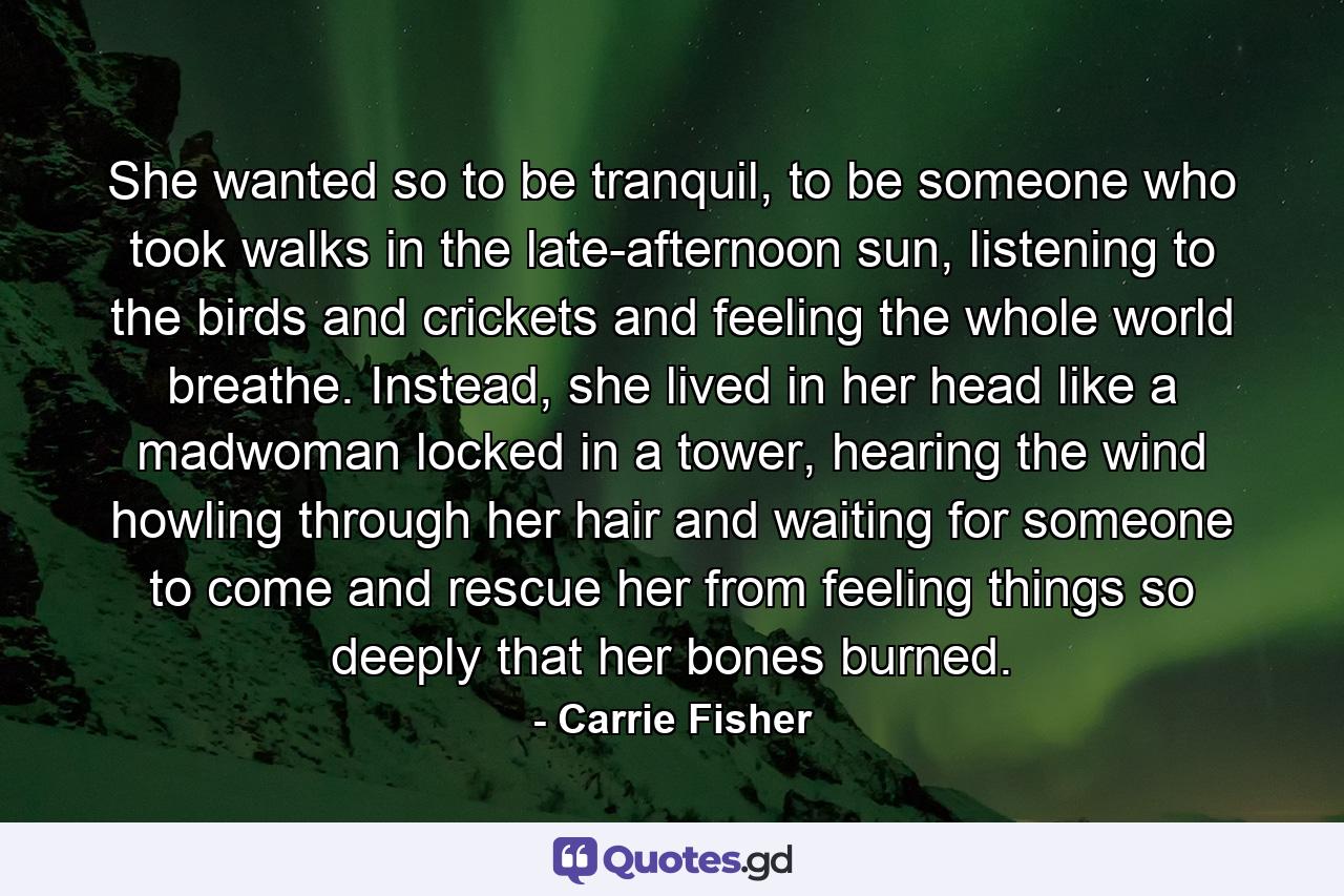 She wanted so to be tranquil, to be someone who took walks in the late-afternoon sun, listening to the birds and crickets and feeling the whole world breathe. Instead, she lived in her head like a madwoman locked in a tower, hearing the wind howling through her hair and waiting for someone to come and rescue her from feeling things so deeply that her bones burned. - Quote by Carrie Fisher