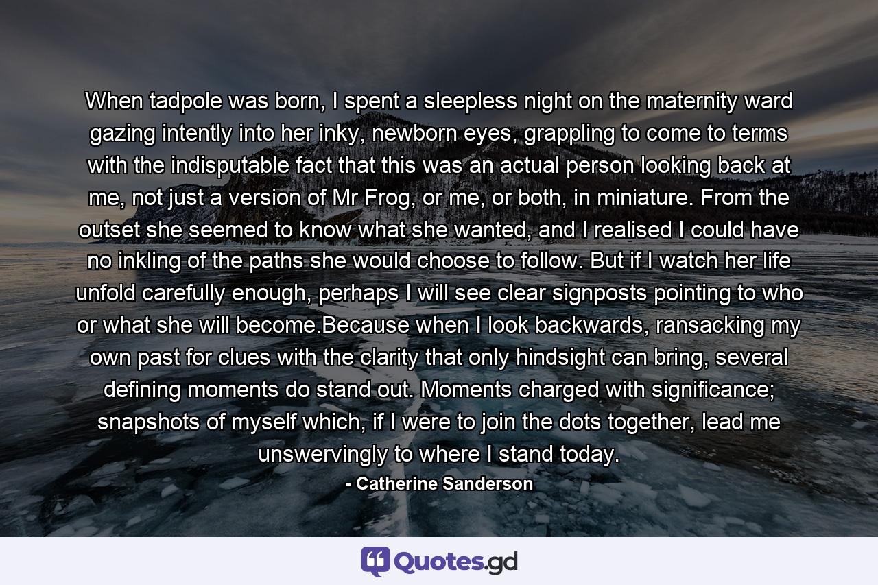 When tadpole was born, I spent a sleepless night on the maternity ward gazing intently into her inky, newborn eyes, grappling to come to terms with the indisputable fact that this was an actual person looking back at me, not just a version of Mr Frog, or me, or both, in miniature. From the outset she seemed to know what she wanted, and I realised I could have no inkling of the paths she would choose to follow. But if I watch her life unfold carefully enough, perhaps I will see clear signposts pointing to who or what she will become.Because when I look backwards, ransacking my own past for clues with the clarity that only hindsight can bring, several defining moments do stand out. Moments charged with significance; snapshots of myself which, if I were to join the dots together, lead me unswervingly to where I stand today. - Quote by Catherine Sanderson