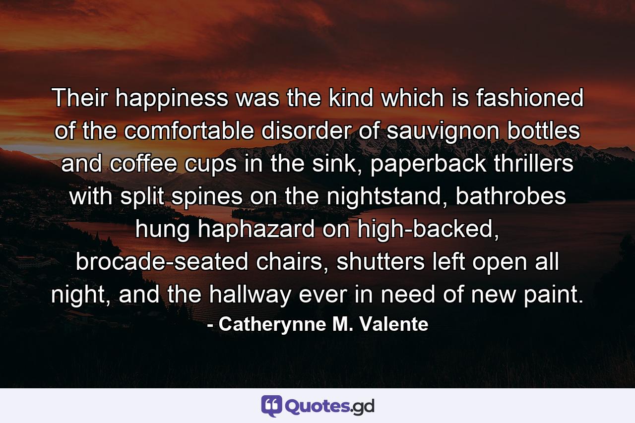 Their happiness was the kind which is fashioned of the comfortable disorder of sauvignon bottles and coffee cups in the sink, paperback thrillers with split spines on the nightstand, bathrobes hung haphazard on high-backed, brocade-seated chairs, shutters left open all night, and the hallway ever in need of new paint. - Quote by Catherynne M. Valente