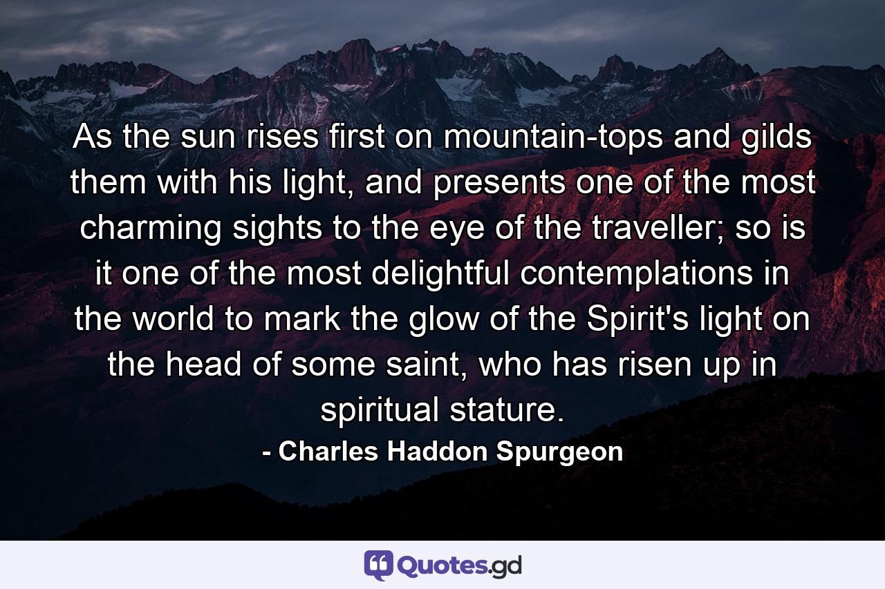 As the sun rises first on mountain-tops and gilds them with his light, and presents one of the most charming sights to the eye of the traveller; so is it one of the most delightful contemplations in the world to mark the glow of the Spirit's light on the head of some saint, who has risen up in spiritual stature. - Quote by Charles Haddon Spurgeon