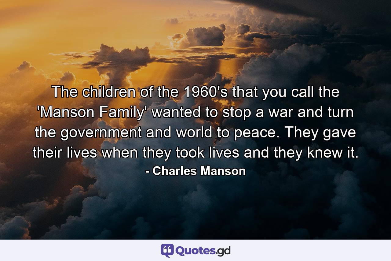 The children of the 1960's that you call the 'Manson Family' wanted to stop a war and turn the government and world to peace. They gave their lives when they took lives and they knew it. - Quote by Charles Manson