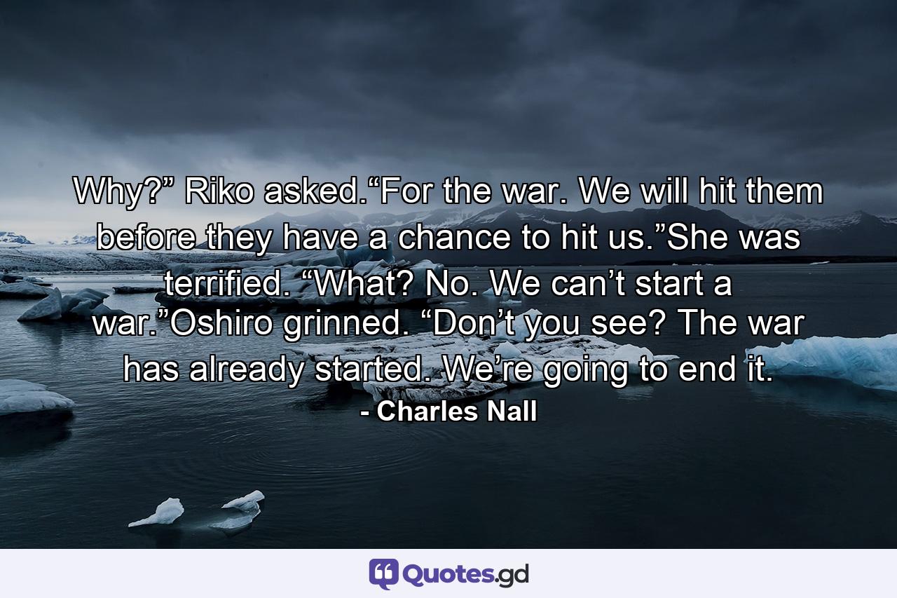 Why?” Riko asked.“For the war. We will hit them before they have a chance to hit us.”She was terrified. “What? No. We can’t start a war.”Oshiro grinned. “Don’t you see? The war has already started. We’re going to end it. - Quote by Charles Nall