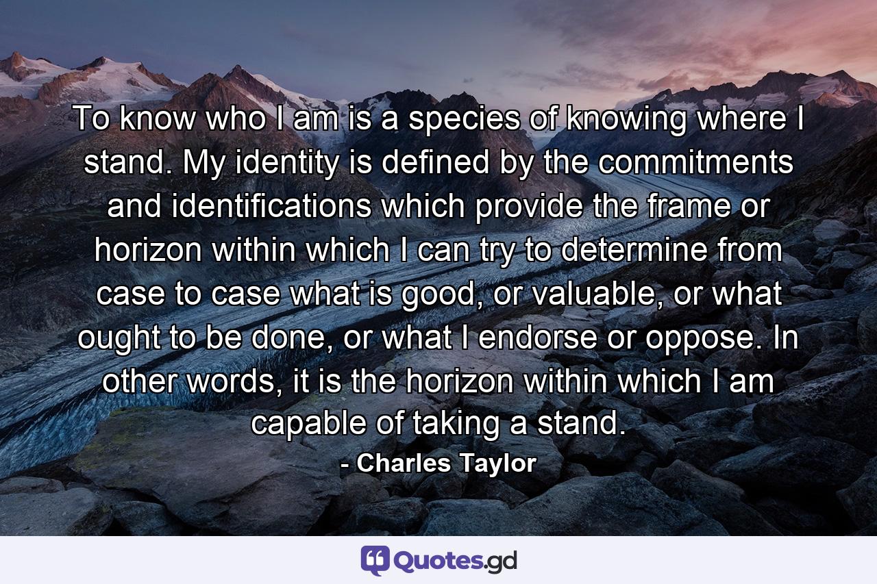 To know who I am is a species of knowing where I stand. My identity is defined by the commitments and identifications which provide the frame or horizon within which I can try to determine from case to case what is good, or valuable, or what ought to be done, or what I endorse or oppose. In other words, it is the horizon within which I am capable of taking a stand. - Quote by Charles Taylor