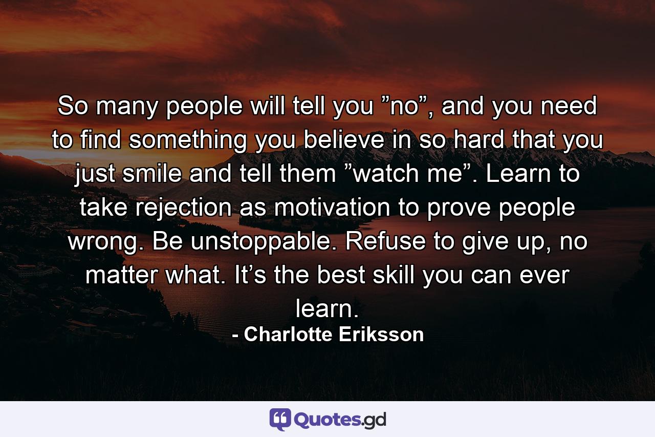 So many people will tell you ”no”, and you need to find something you believe in so hard that you just smile and tell them ”watch me”. Learn to take rejection as motivation to prove people wrong. Be unstoppable. Refuse to give up, no matter what. It’s the best skill you can ever learn. - Quote by Charlotte Eriksson