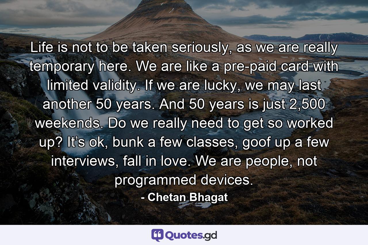 Life is not to be taken seriously, as we are really temporary here. We are like a pre-paid card with limited validity. If we are lucky, we may last another 50 years. And 50 years is just 2,500 weekends. Do we really need to get so worked up? It’s ok, bunk a few classes, goof up a few interviews, fall in love. We are people, not programmed devices. - Quote by Chetan Bhagat