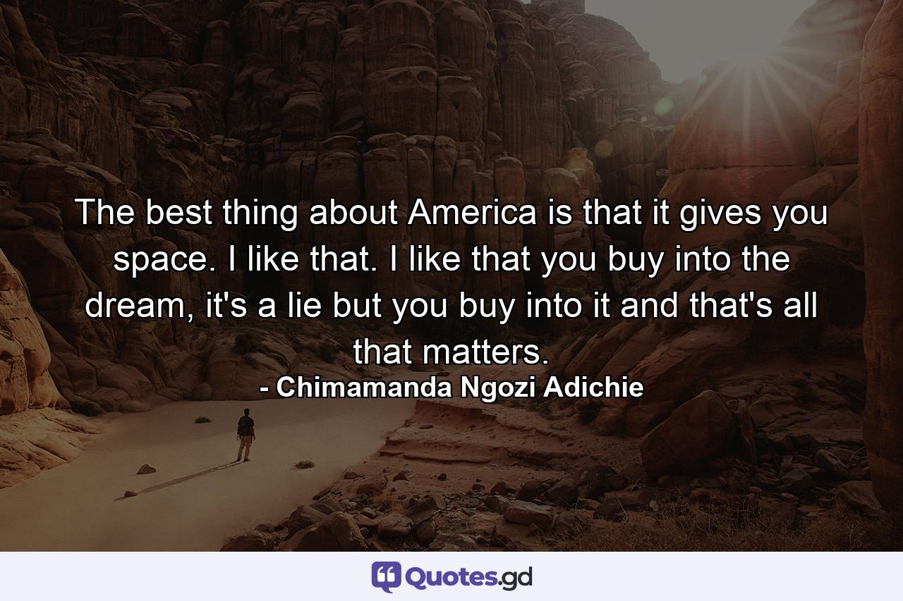 The best thing about America is that it gives you space. I like that. I like that you buy into the dream, it's a lie but you buy into it and that's all that matters. - Quote by Chimamanda Ngozi Adichie