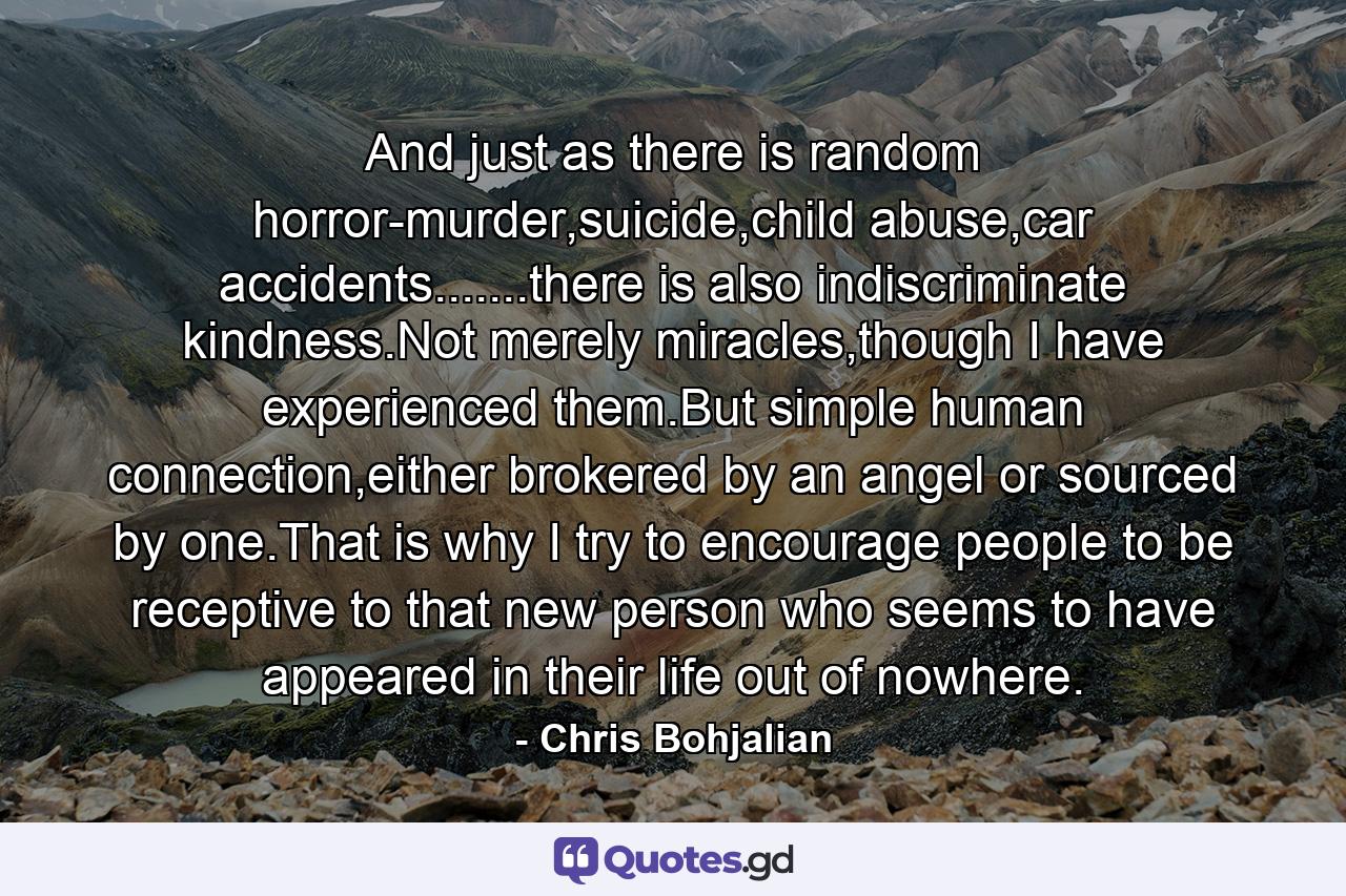 And just as there is random horror-murder,suicide,child abuse,car accidents.......there is also indiscriminate kindness.Not merely miracles,though I have experienced them.But simple human connection,either brokered by an angel or sourced by one.That is why I try to encourage people to be receptive to that new person who seems to have appeared in their life out of nowhere. - Quote by Chris Bohjalian