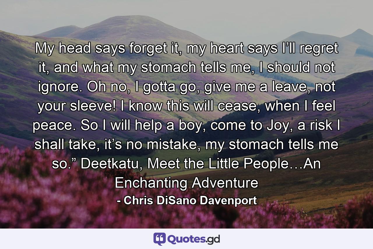 My head says forget it, my heart says I’ll regret it, and what my stomach tells me, I should not ignore. Oh no, I gotta go, give me a leave, not your sleeve! I know this will cease, when I feel peace. So I will help a boy, come to Joy, a risk I shall take, it’s no mistake, my stomach tells me so.” Deetkatu, Meet the Little People…An Enchanting Adventure - Quote by Chris DiSano Davenport