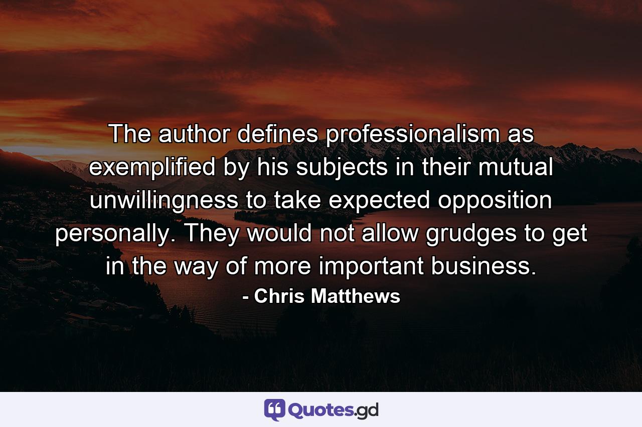 The author defines professionalism as exemplified by his subjects in their mutual unwillingness to take expected opposition personally. They would not allow grudges to get in the way of more important business. - Quote by Chris Matthews