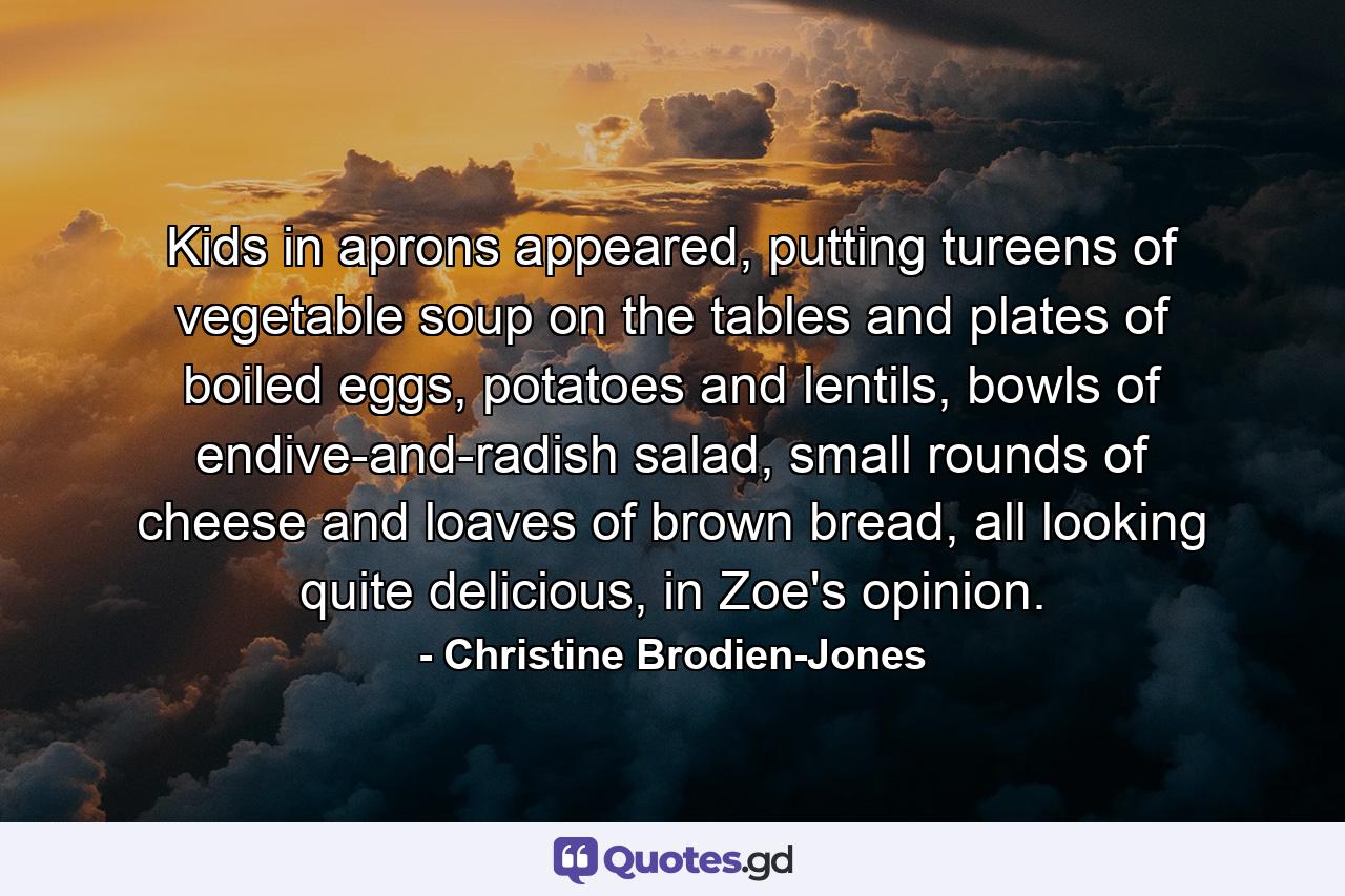 Kids in aprons appeared, putting tureens of vegetable soup on the tables and plates of boiled eggs, potatoes and lentils, bowls of endive-and-radish salad, small rounds of cheese and loaves of brown bread, all looking quite delicious, in Zoe's opinion. - Quote by Christine Brodien-Jones