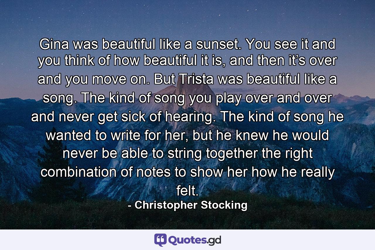 Gina was beautiful like a sunset. You see it and you think of how beautiful it is, and then it’s over and you move on. But Trista was beautiful like a song. The kind of song you play over and over and never get sick of hearing. The kind of song he wanted to write for her, but he knew he would never be able to string together the right combination of notes to show her how he really felt. - Quote by Christopher Stocking