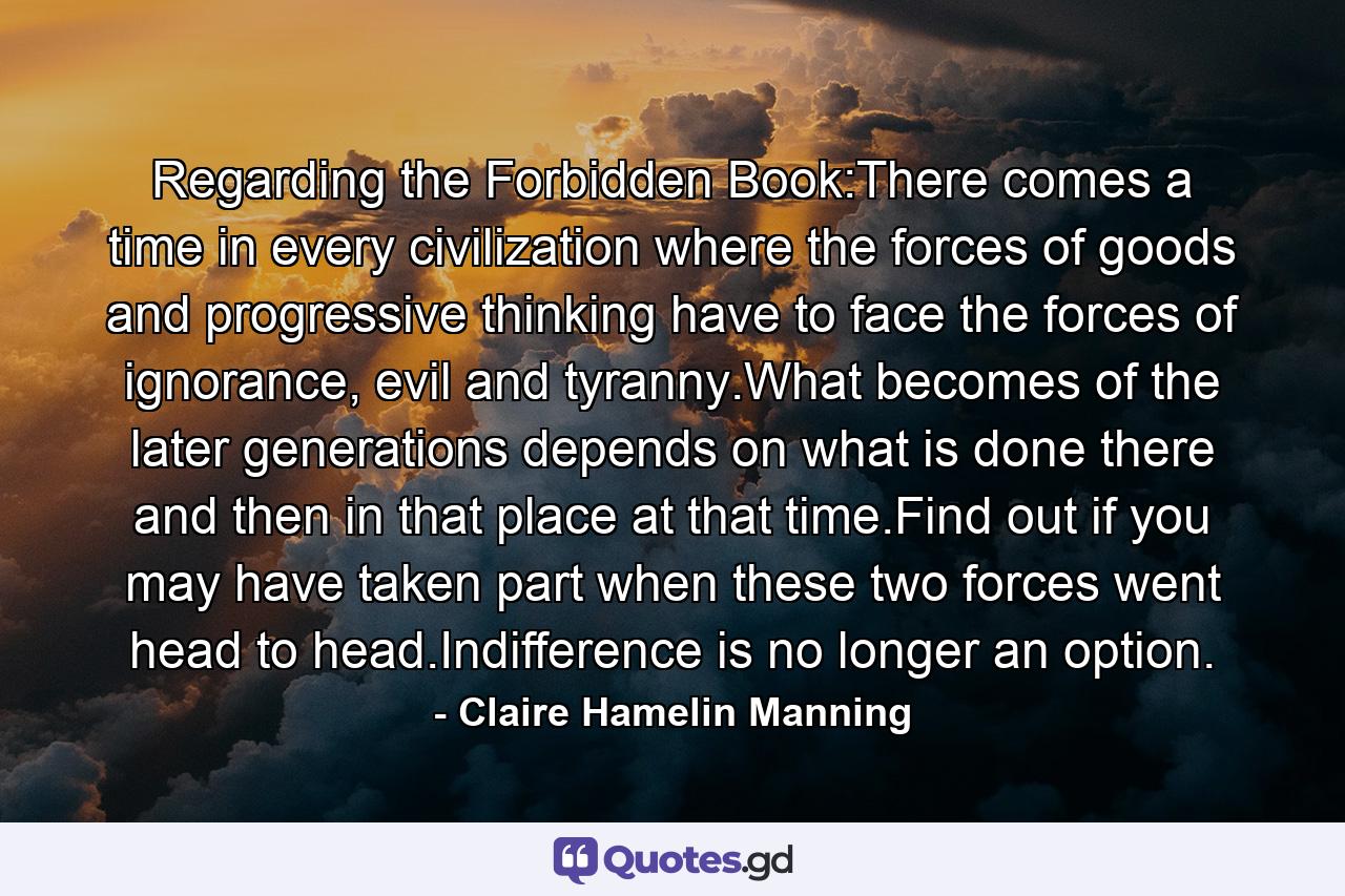Regarding the Forbidden Book:There comes a time in every civilization where the forces of goods and progressive thinking have to face the forces of ignorance, evil and tyranny.What becomes of the later generations depends on what is done there and then in that place at that time.Find out if you may have taken part when these two forces went head to head.Indifference is no longer an option. - Quote by Claire Hamelin Manning
