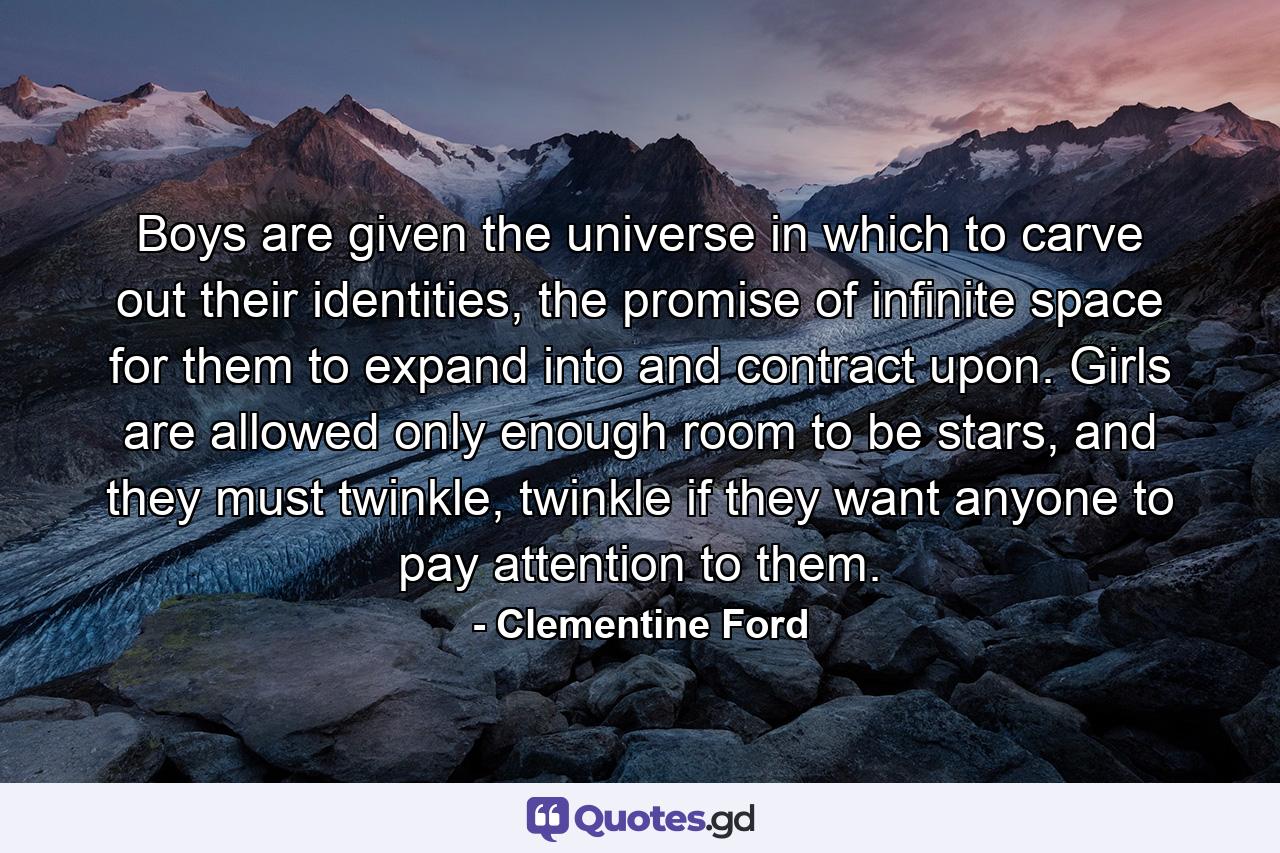 Boys are given the universe in which to carve out their identities, the promise of infinite space for them to expand into and contract upon. Girls are allowed only enough room to be stars, and they must twinkle, twinkle if they want anyone to pay attention to them. - Quote by Clementine Ford