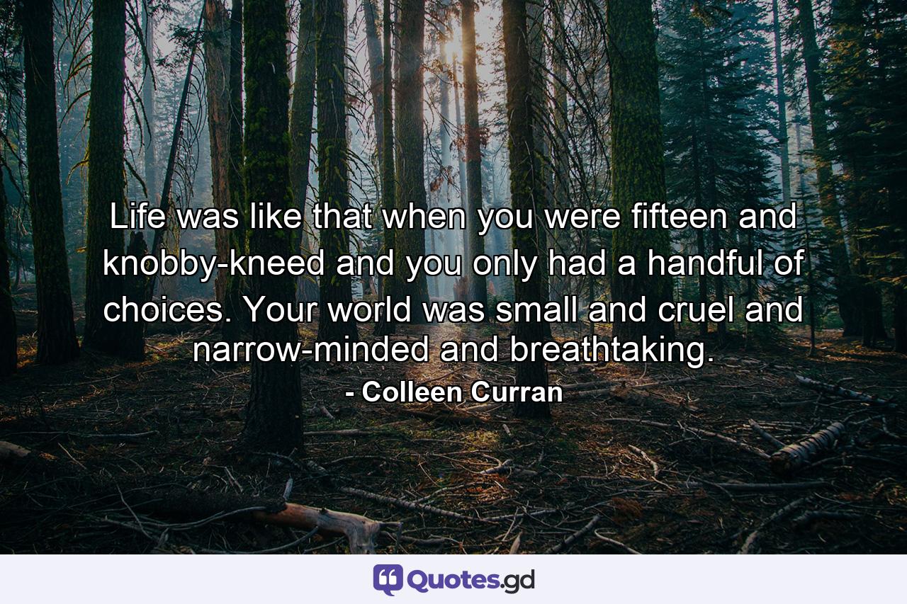 Life was like that when you were fifteen and knobby-kneed and you only had a handful of choices. Your world was small and cruel and narrow-minded and breathtaking. - Quote by Colleen Curran