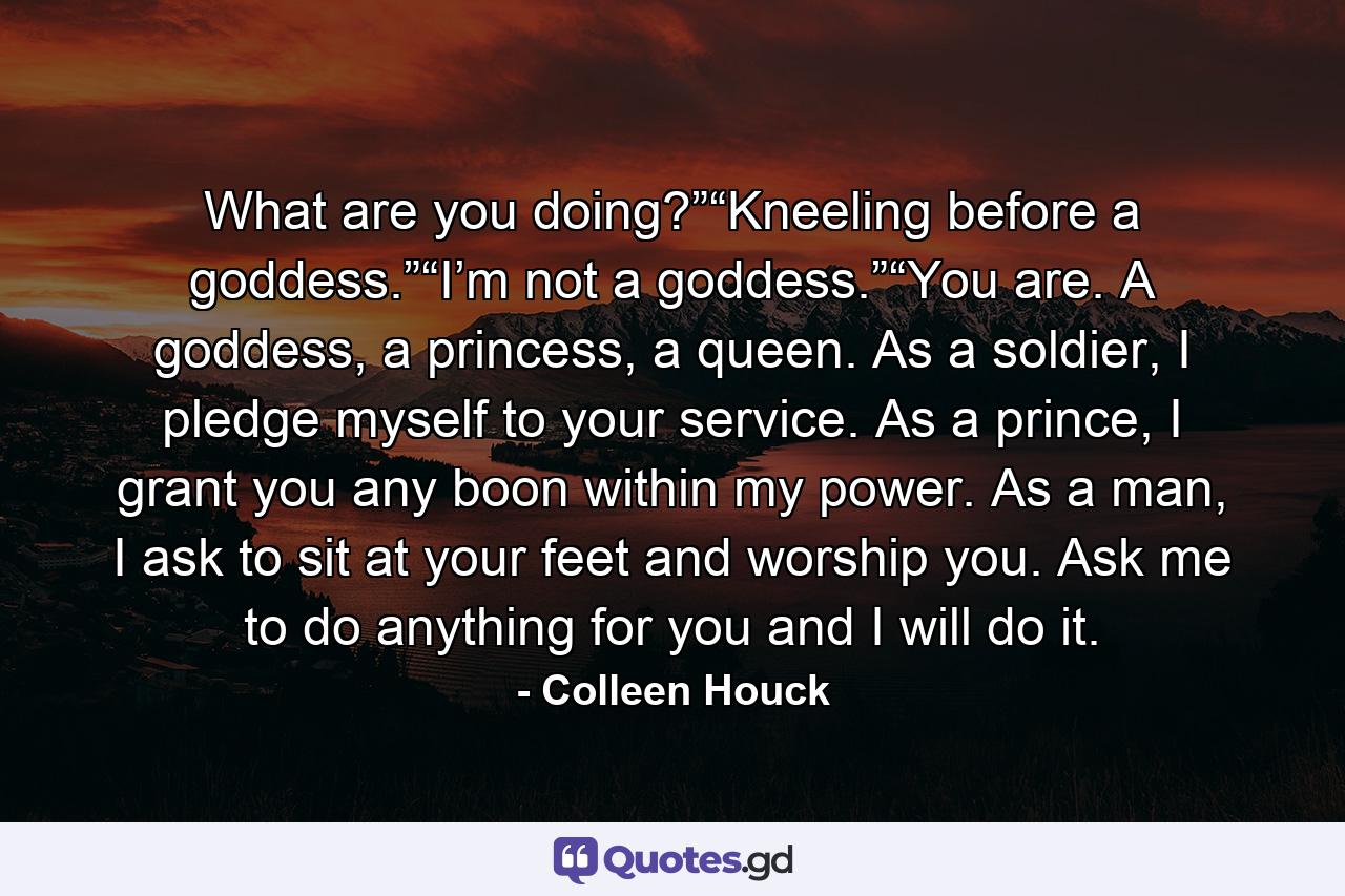 What are you doing?”“Kneeling before a goddess.”“I’m not a goddess.”“You are. A goddess, a princess, a queen. As a soldier, I pledge myself to your service. As a prince, I grant you any boon within my power. As a man, I ask to sit at your feet and worship you. Ask me to do anything for you and I will do it. - Quote by Colleen Houck