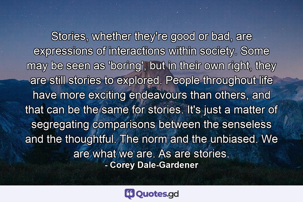 Stories, whether they're good or bad, are expressions of interactions within society. Some may be seen as 'boring', but in their own right, they are still stories to explored. People throughout life have more exciting endeavours than others, and that can be the same for stories. It's just a matter of segregating comparisons between the senseless and the thoughtful. The norm and the unbiased. We are what we are. As are stories. - Quote by Corey Dale-Gardener