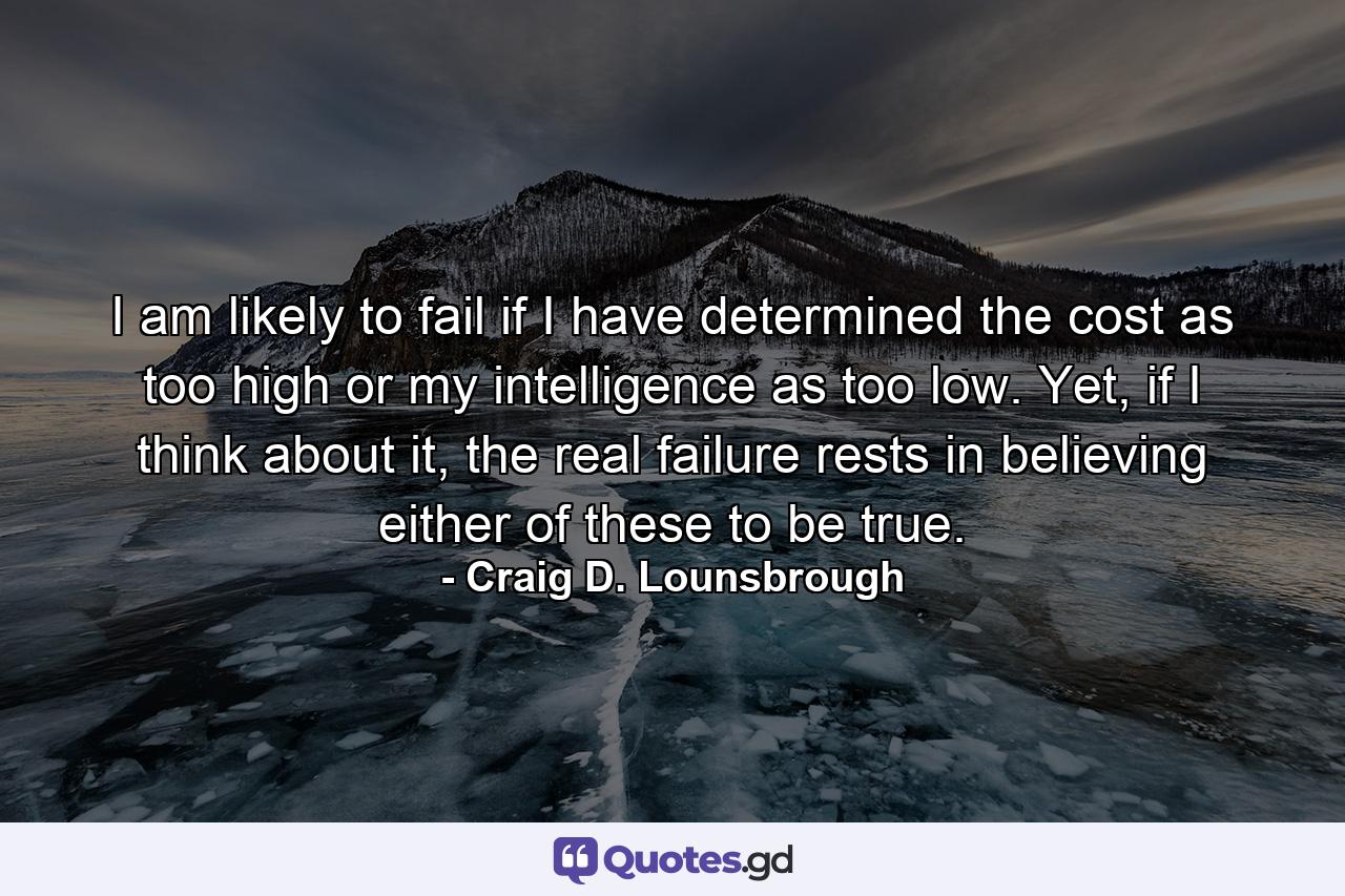 I am likely to fail if I have determined the cost as too high or my intelligence as too low. Yet, if I think about it, the real failure rests in believing either of these to be true. - Quote by Craig D. Lounsbrough