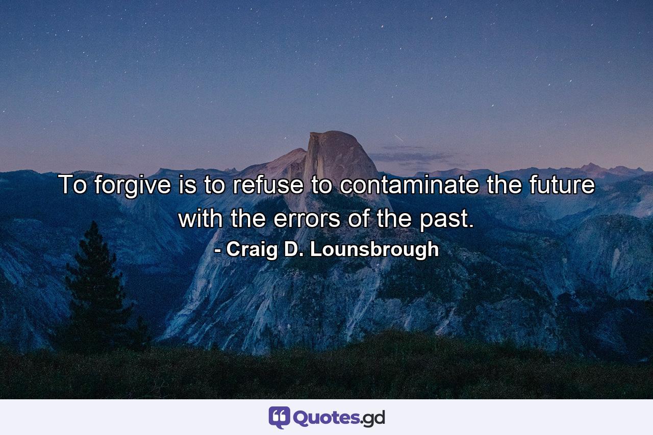 To forgive is to refuse to contaminate the future with the errors of the past. - Quote by Craig D. Lounsbrough