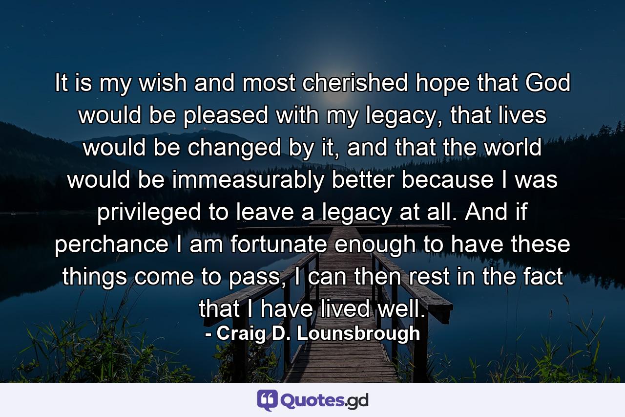 It is my wish and most cherished hope that God would be pleased with my legacy, that lives would be changed by it, and that the world would be immeasurably better because I was privileged to leave a legacy at all. And if perchance I am fortunate enough to have these things come to pass, I can then rest in the fact that I have lived well. - Quote by Craig D. Lounsbrough