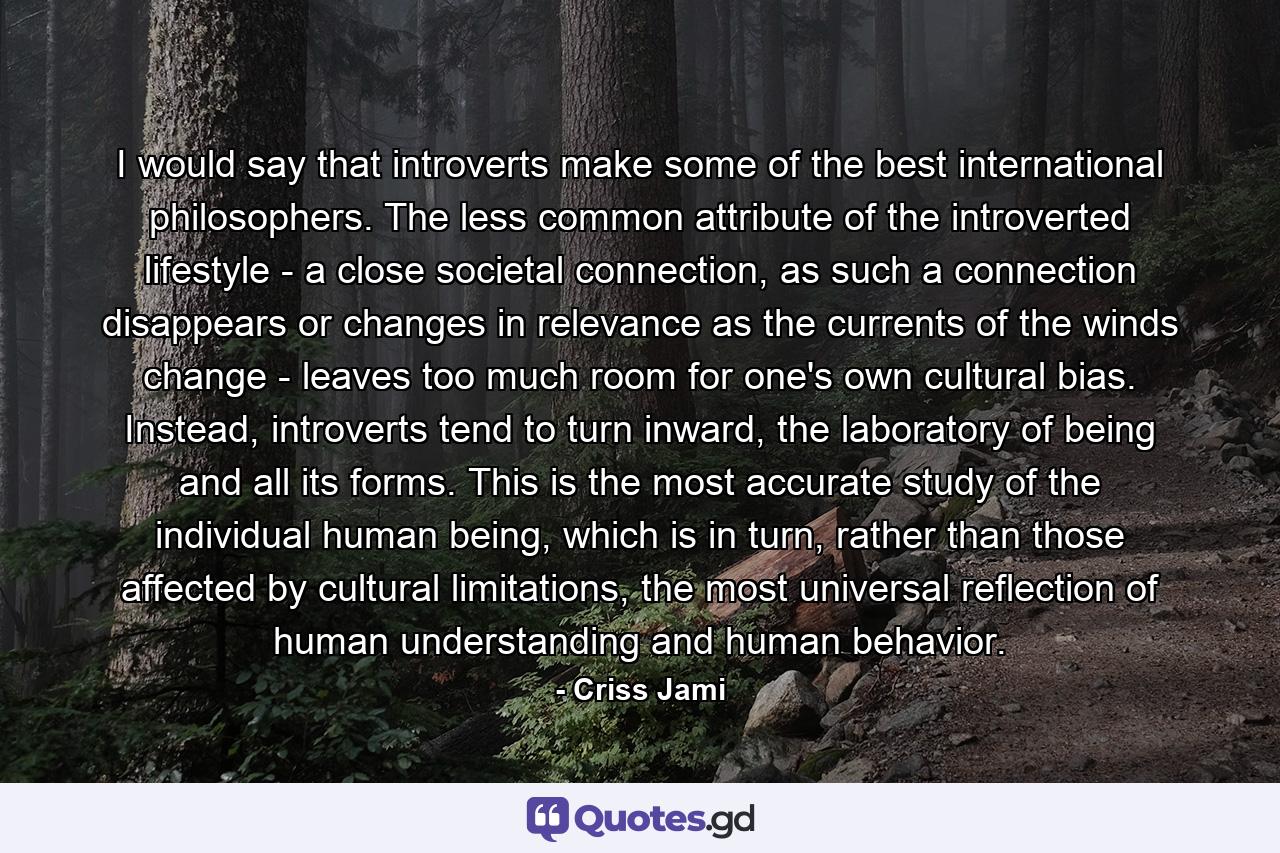 I would say that introverts make some of the best international philosophers. The less common attribute of the introverted lifestyle - a close societal connection, as such a connection disappears or changes in relevance as the currents of the winds change - leaves too much room for one's own cultural bias. Instead, introverts tend to turn inward, the laboratory of being and all its forms. This is the most accurate study of the individual human being, which is in turn, rather than those affected by cultural limitations, the most universal reflection of human understanding and human behavior. - Quote by Criss Jami