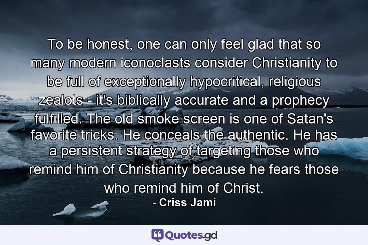 To be honest, one can only feel glad that so many modern iconoclasts consider Christianity to be full of exceptionally hypocritical, religious zealots - it's biblically accurate and a prophecy fulfilled. The old smoke screen is one of Satan's favorite tricks. He conceals the authentic. He has a persistent strategy of targeting those who remind him of Christianity because he fears those who remind him of Christ. - Quote by Criss Jami