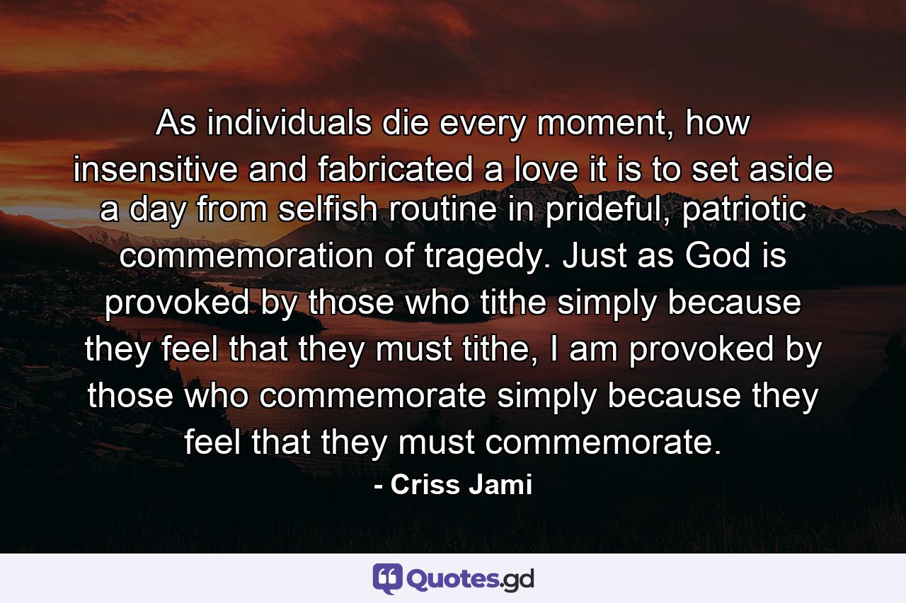 As individuals die every moment, how insensitive and fabricated a love it is to set aside a day from selfish routine in prideful, patriotic commemoration of tragedy. Just as God is provoked by those who tithe simply because they feel that they must tithe, I am provoked by those who commemorate simply because they feel that they must commemorate. - Quote by Criss Jami