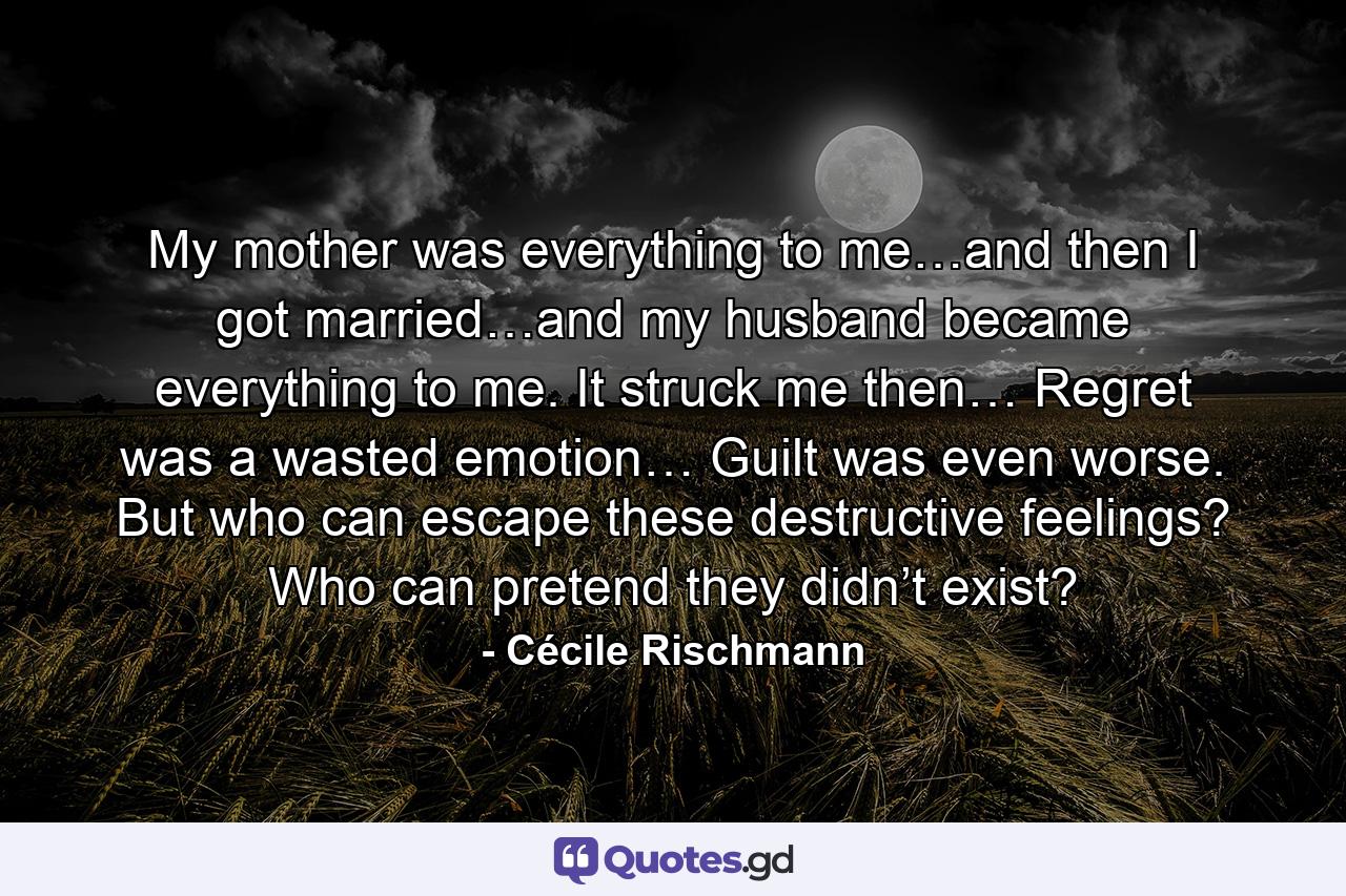 My mother was everything to me…and then I got married…and my husband became everything to me. It struck me then… Regret was a wasted emotion… Guilt was even worse. But who can escape these destructive feelings? Who can pretend they didn’t exist? - Quote by Cécile Rischmann