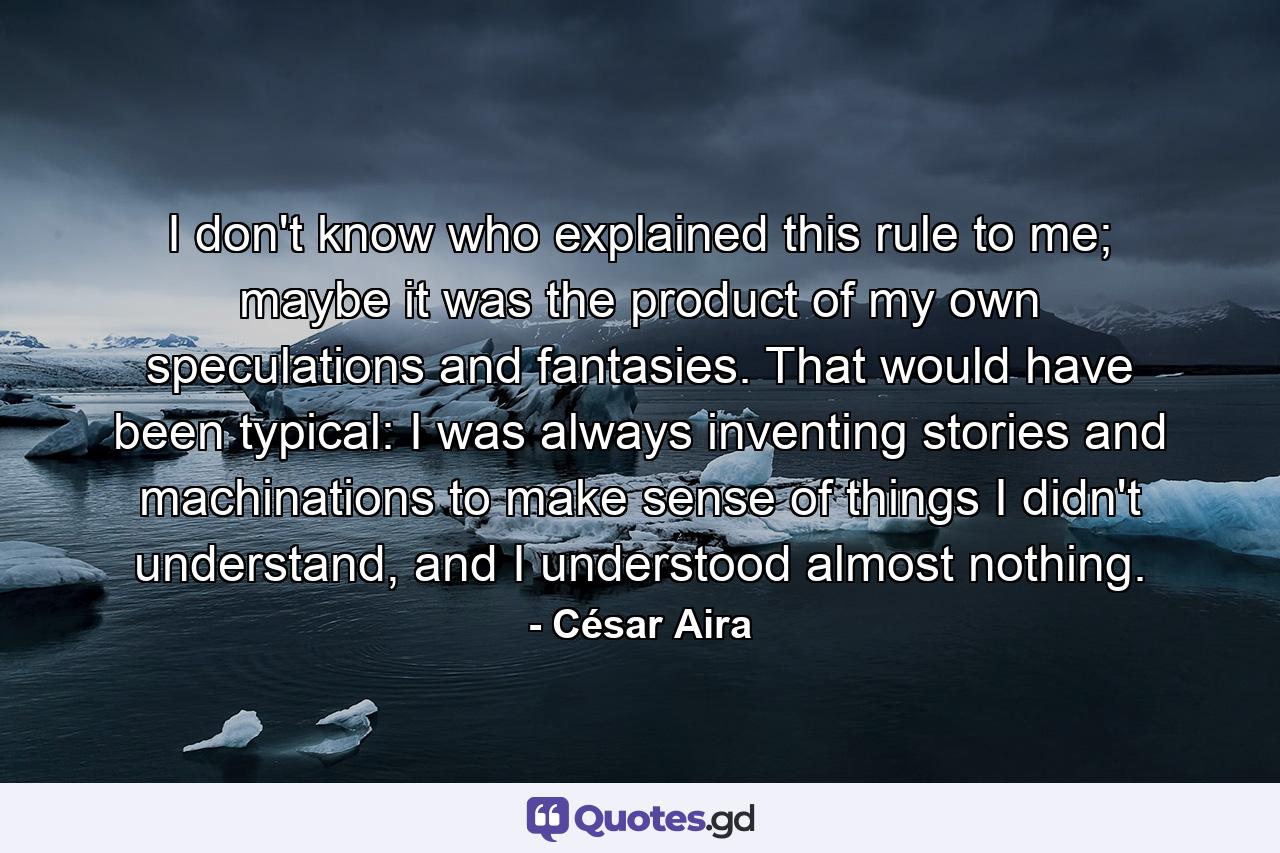 I don't know who explained this rule to me; maybe it was the product of my own speculations and fantasies. That would have been typical: I was always inventing stories and machinations to make sense of things I didn't understand, and I understood almost nothing. - Quote by César Aira