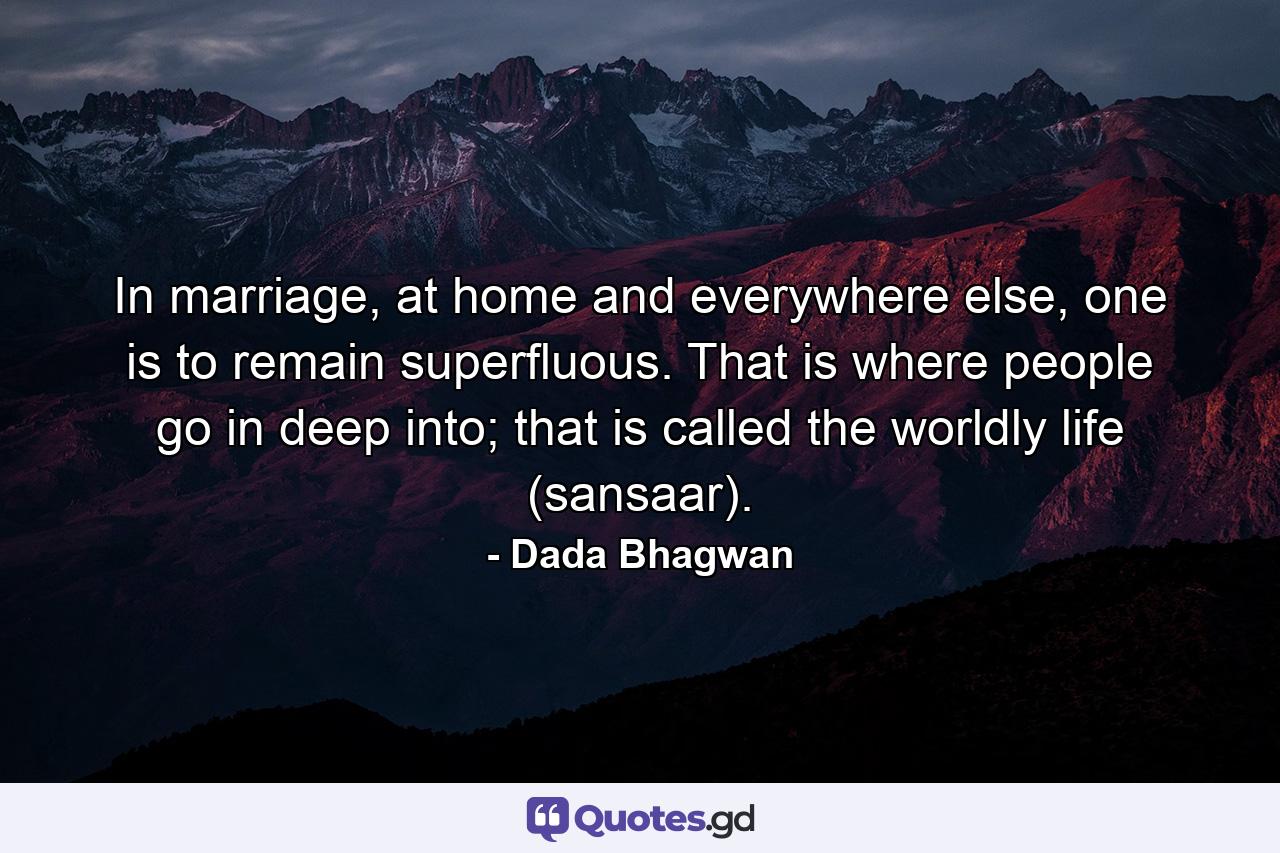 In marriage, at home and everywhere else, one is to remain superfluous. That is where people go in deep into; that is called the worldly life (sansaar). - Quote by Dada Bhagwan