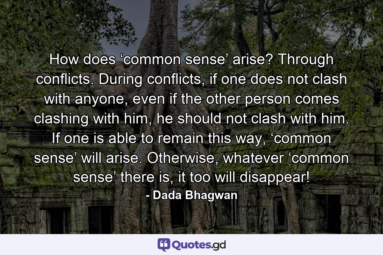 How does ‘common sense’ arise? Through conflicts. During conflicts, if one does not clash with anyone, even if the other person comes clashing with him, he should not clash with him. If one is able to remain this way, ‘common sense’ will arise. Otherwise, whatever ‘common sense’ there is, it too will disappear! - Quote by Dada Bhagwan