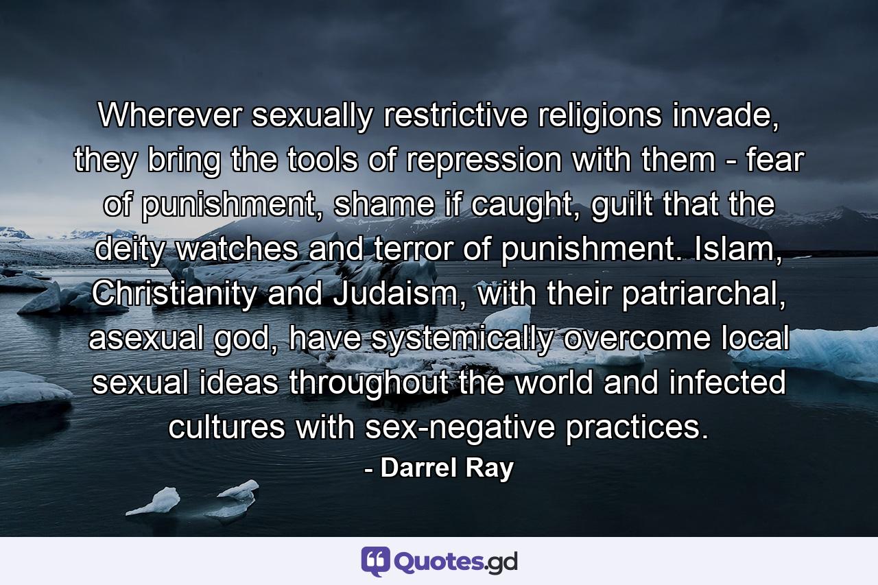 Wherever sexually restrictive religions invade, they bring the tools of repression with them - fear of punishment, shame if caught, guilt that the deity watches and terror of punishment. Islam, Christianity and Judaism, with their patriarchal, asexual god, have systemically overcome local sexual ideas throughout the world and infected cultures with sex-negative practices. - Quote by Darrel Ray