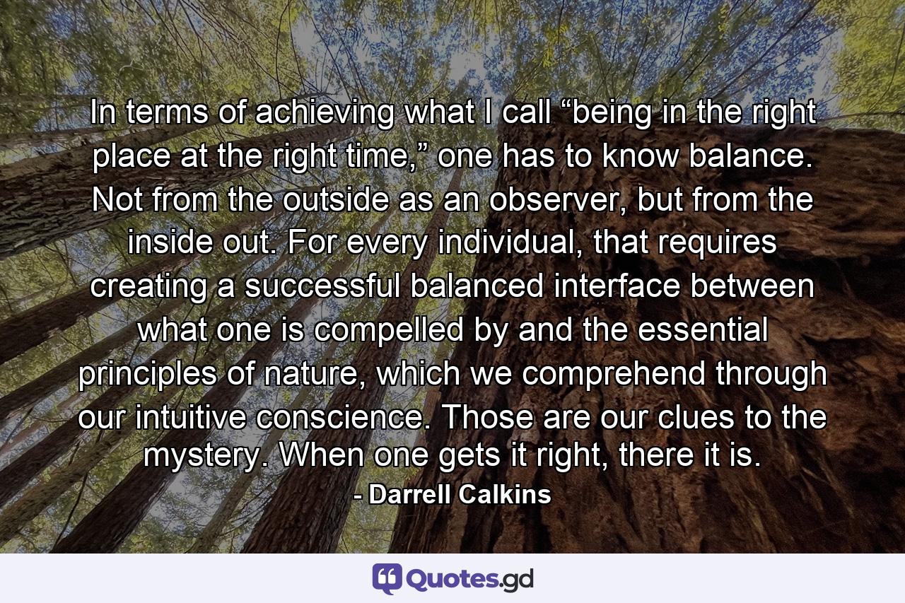 In terms of achieving what I call “being in the right place at the right time,” one has to know balance. Not from the outside as an observer, but from the inside out. For every individual, that requires creating a successful balanced interface between what one is compelled by and the essential principles of nature, which we comprehend through our intuitive conscience. Those are our clues to the mystery. When one gets it right, there it is. - Quote by Darrell Calkins