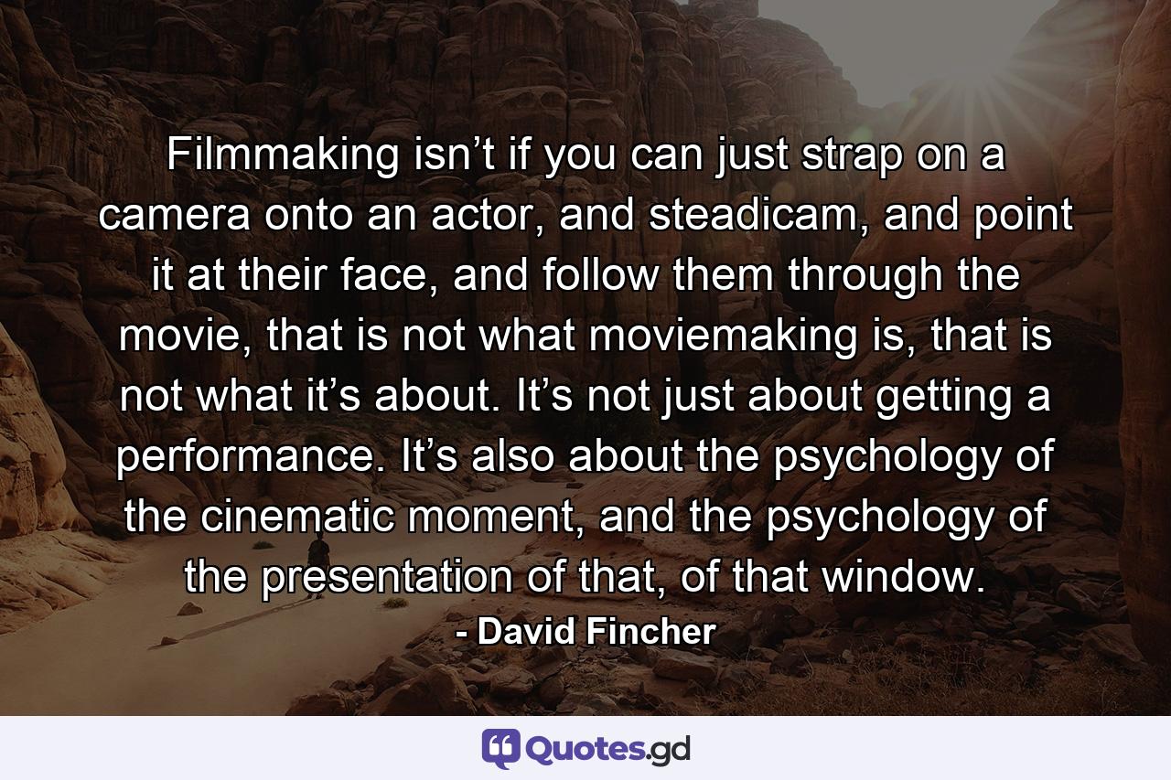 Filmmaking isn’t if you can just strap on a camera onto an actor, and steadicam, and point it at their face, and follow them through the movie, that is not what moviemaking is, that is not what it’s about. It’s not just about getting a performance. It’s also about the psychology of the cinematic moment, and the psychology of the presentation of that, of that window. - Quote by David Fincher