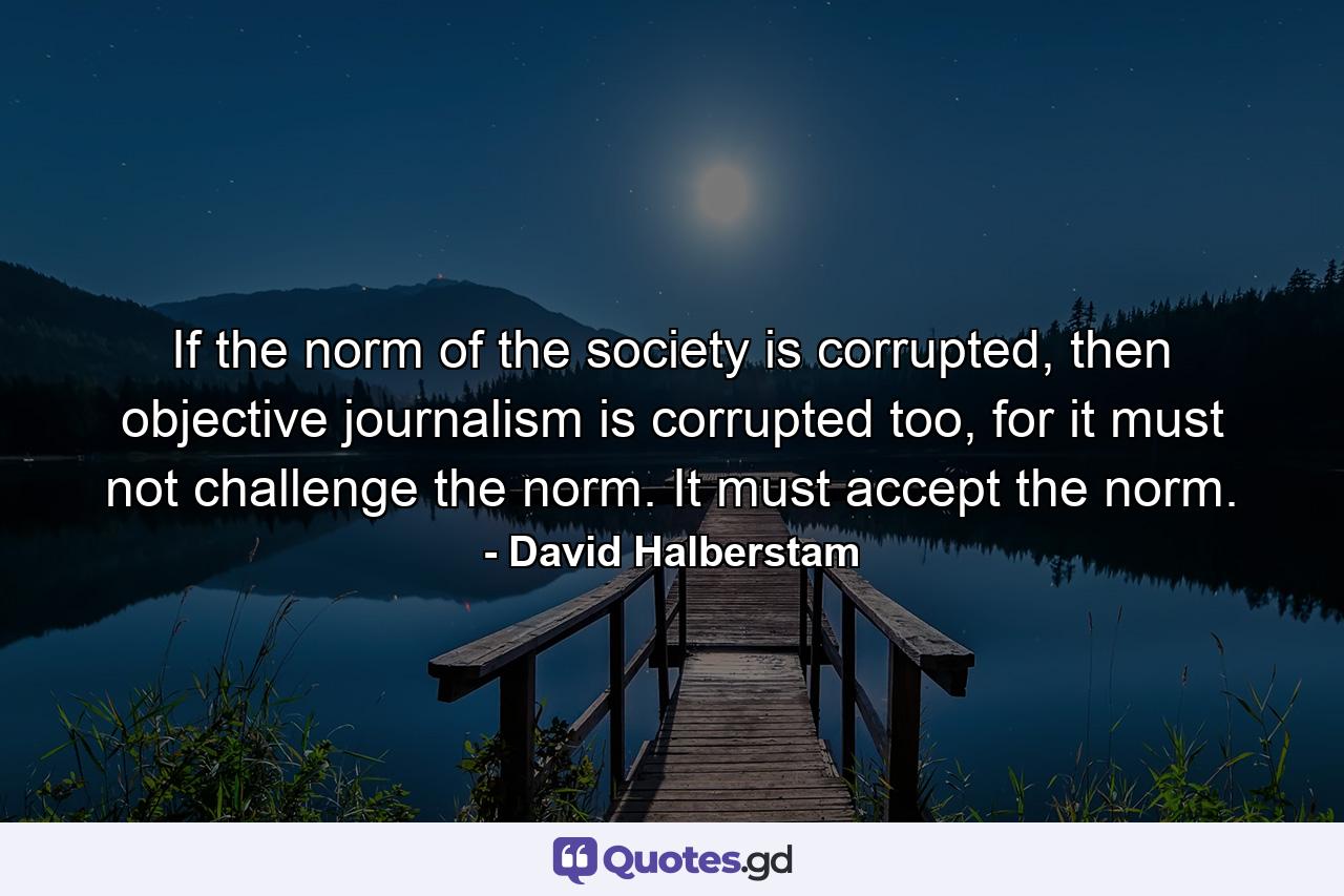 If the norm of the society is corrupted, then objective journalism is corrupted too, for it must not challenge the norm. It must accept the norm. - Quote by David Halberstam