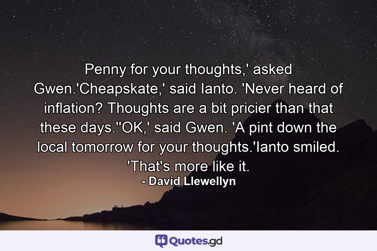 Penny for your thoughts,' asked Gwen.'Cheapskate,' said Ianto. 'Never heard of inflation? Thoughts are a bit pricier than that these days.''OK,' said Gwen. 'A pint down the local tomorrow for your thoughts.'Ianto smiled. 'That's more like it. - Quote by David Llewellyn