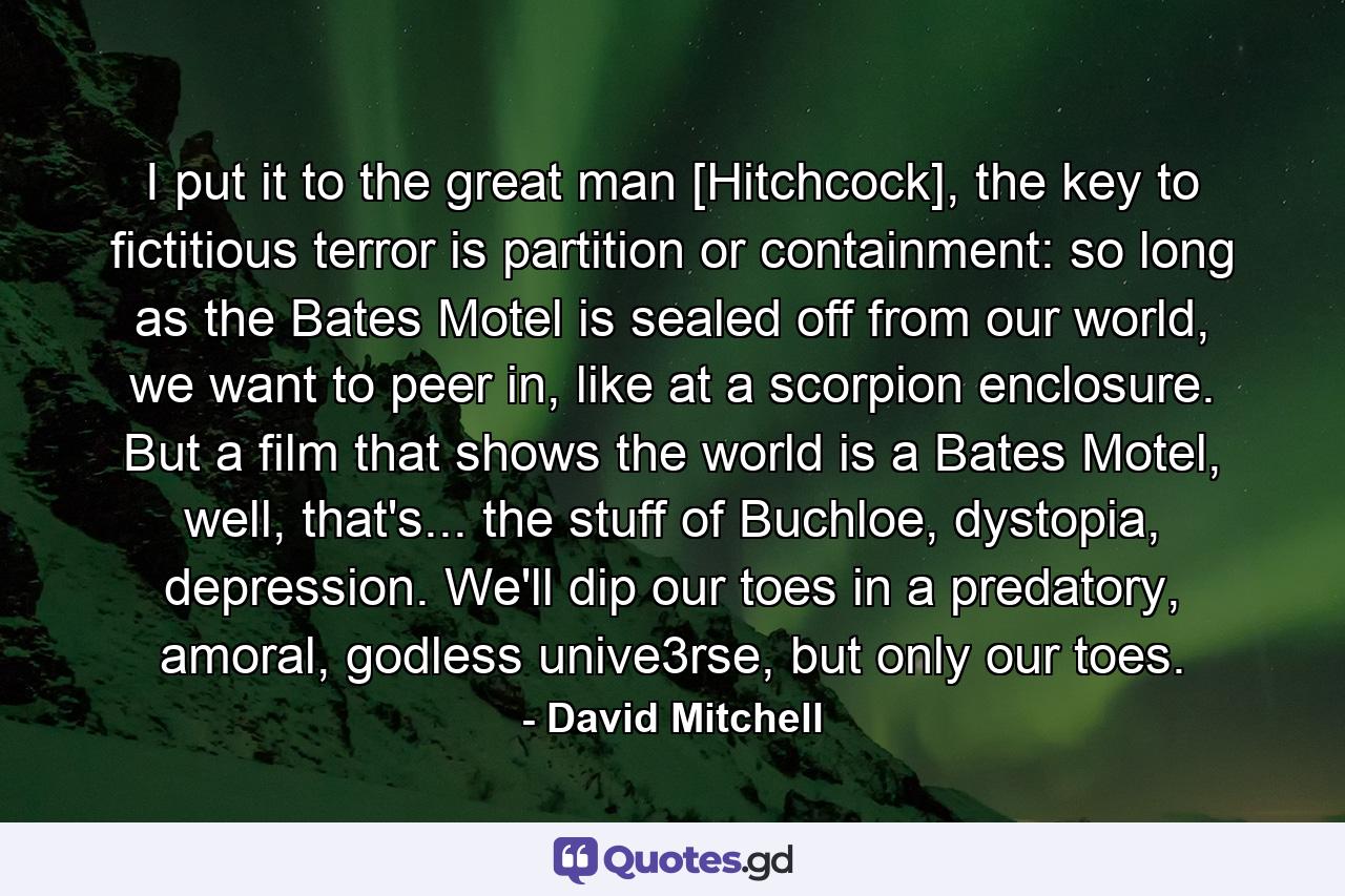 I put it to the great man [Hitchcock], the key to fictitious terror is partition or containment: so long as the Bates Motel is sealed off from our world, we want to peer in, like at a scorpion enclosure. But a film that shows the world is a Bates Motel, well, that's... the stuff of Buchloe, dystopia, depression. We'll dip our toes in a predatory, amoral, godless unive3rse, but only our toes. - Quote by David Mitchell