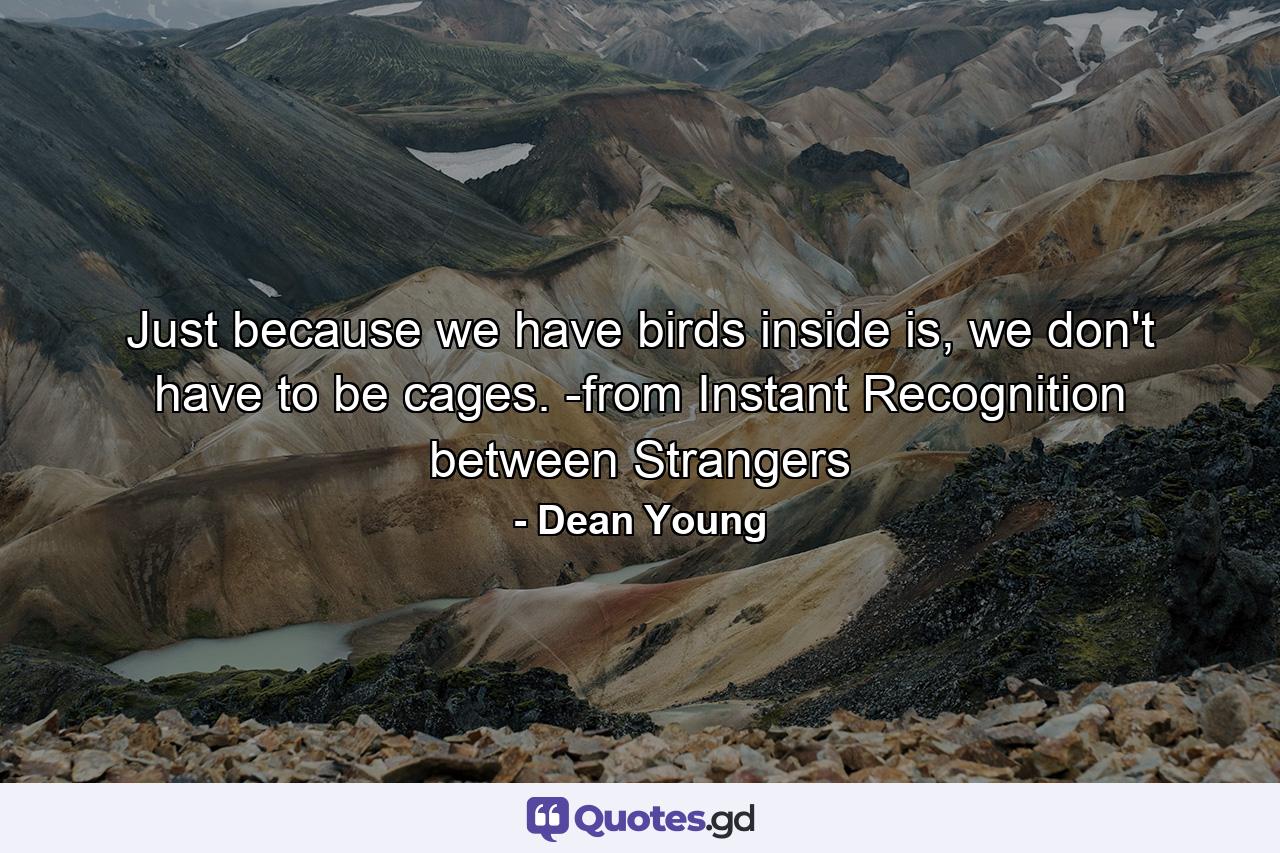 Just because we have birds inside is, we don't have to be cages. -from Instant Recognition between Strangers - Quote by Dean Young