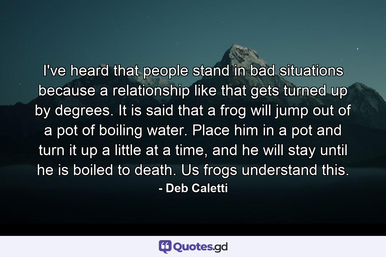 I've heard that people stand in bad situations because a relationship like that gets turned up by degrees. It is said that a frog will jump out of a pot of boiling water. Place him in a pot and turn it up a little at a time, and he will stay until he is boiled to death. Us frogs understand this. - Quote by Deb Caletti