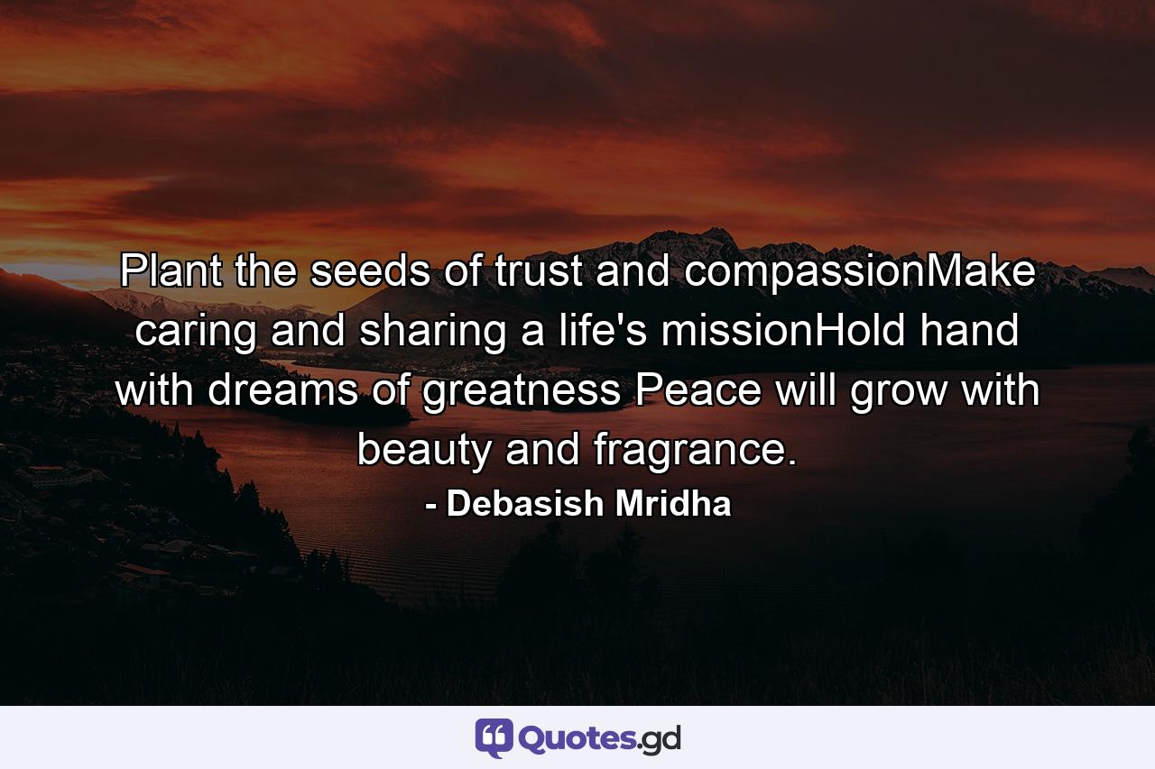 Plant the seeds of trust and compassionMake caring and sharing a life's missionHold hand with dreams of greatness Peace will grow with beauty and fragrance. - Quote by Debasish Mridha