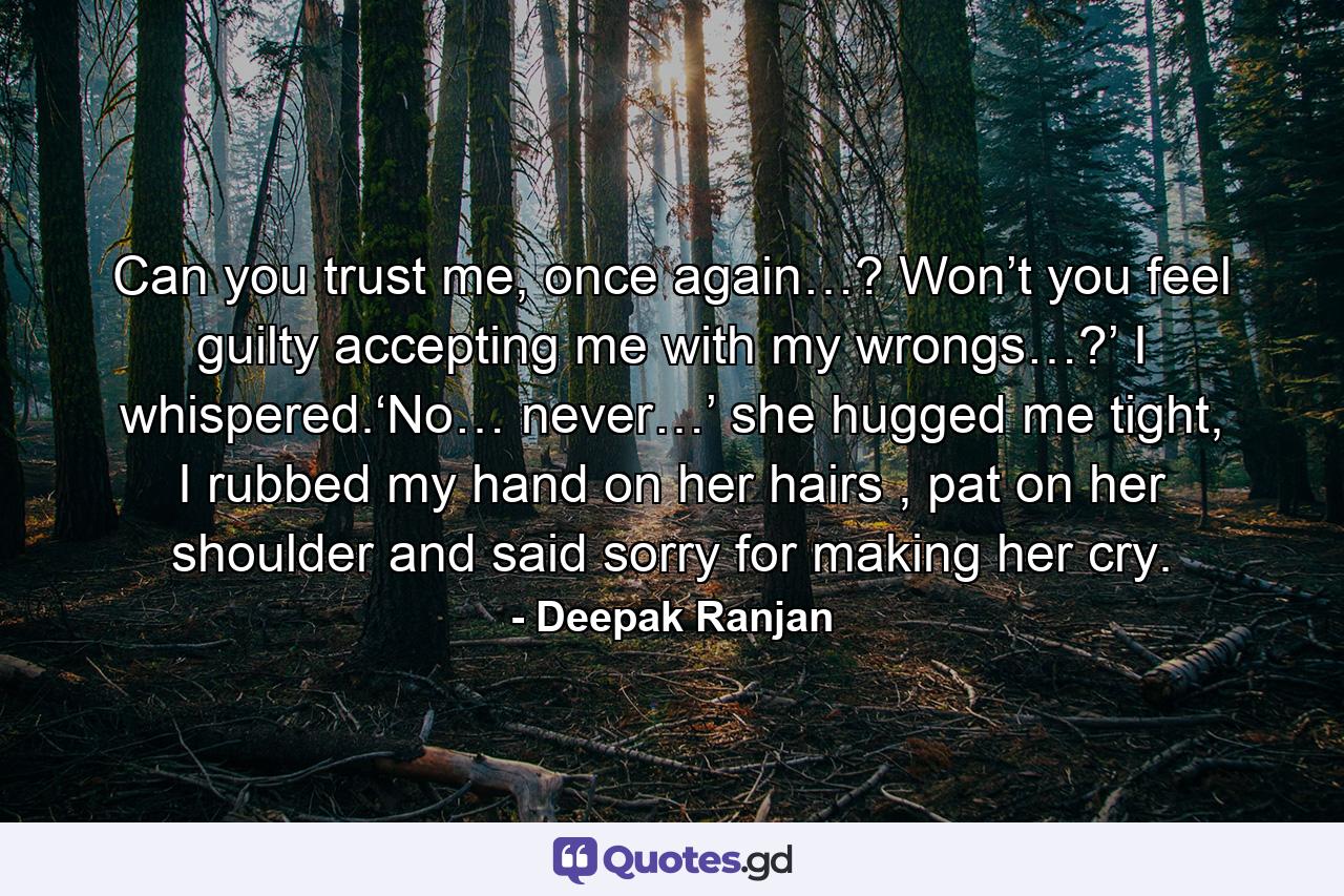 Can you trust me, once again…? Won’t you feel guilty accepting me with my wrongs…?’ I whispered.‘No… never…’ she hugged me tight, I rubbed my hand on her hairs , pat on her shoulder and said sorry for making her cry. - Quote by Deepak Ranjan