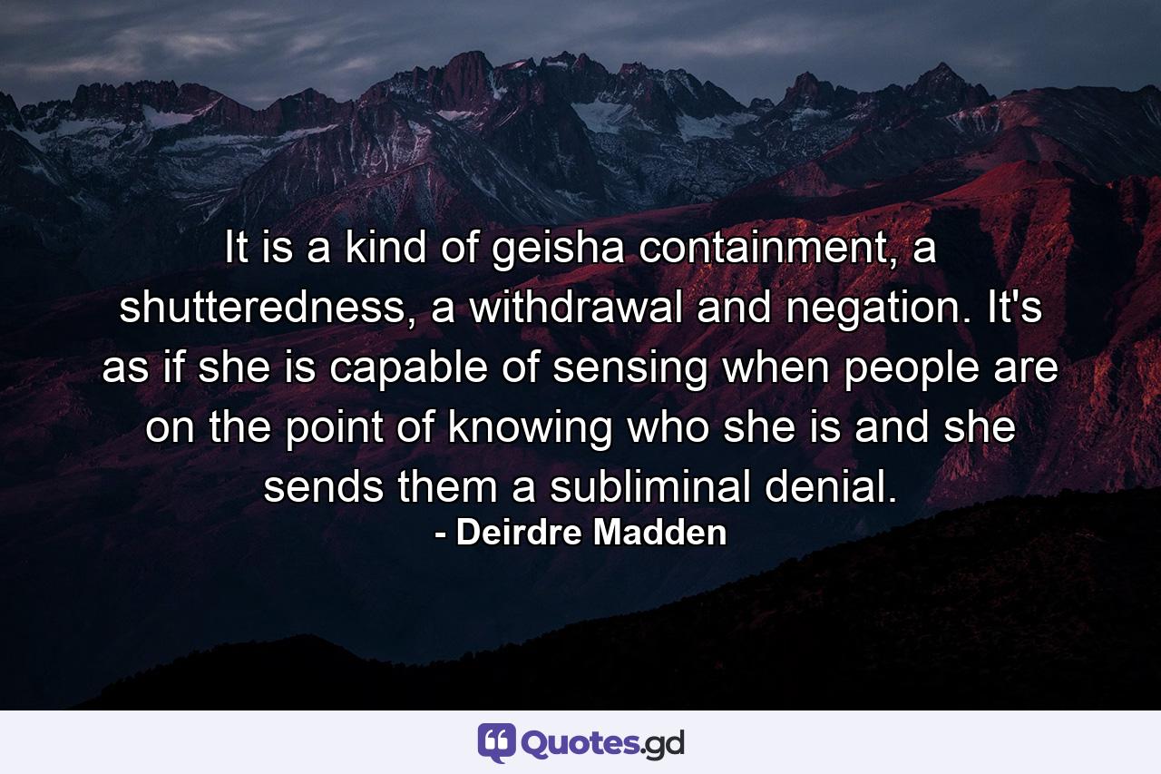 It is a kind of geisha containment, a shutteredness, a withdrawal and negation. It's as if she is capable of sensing when people are on the point of knowing who she is and she sends them a subliminal denial. - Quote by Deirdre Madden