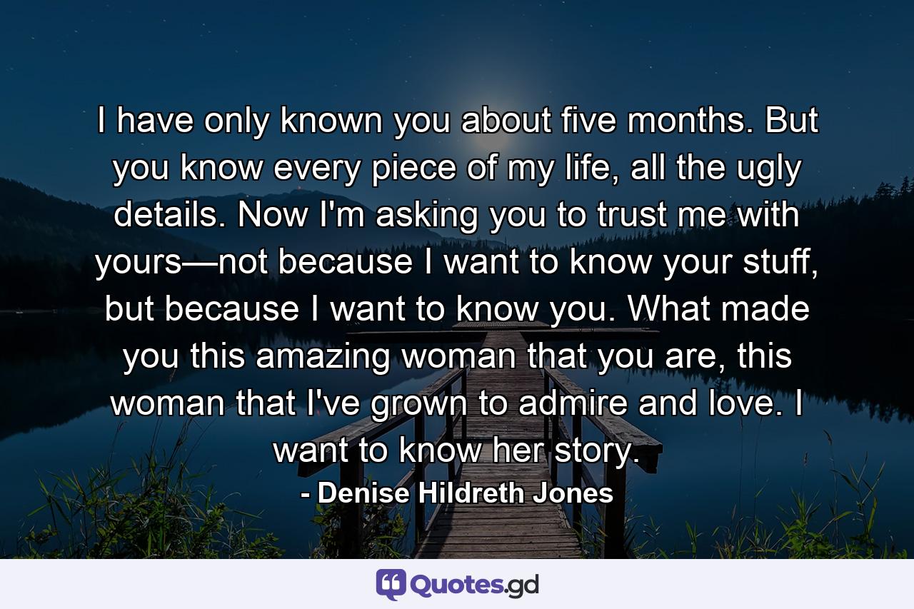 I have only known you about five months. But you know every piece of my life, all the ugly details. Now I'm asking you to trust me with yours—not because I want to know your stuff, but because I want to know you. What made you this amazing woman that you are, this woman that I've grown to admire and love. I want to know her story. - Quote by Denise Hildreth Jones