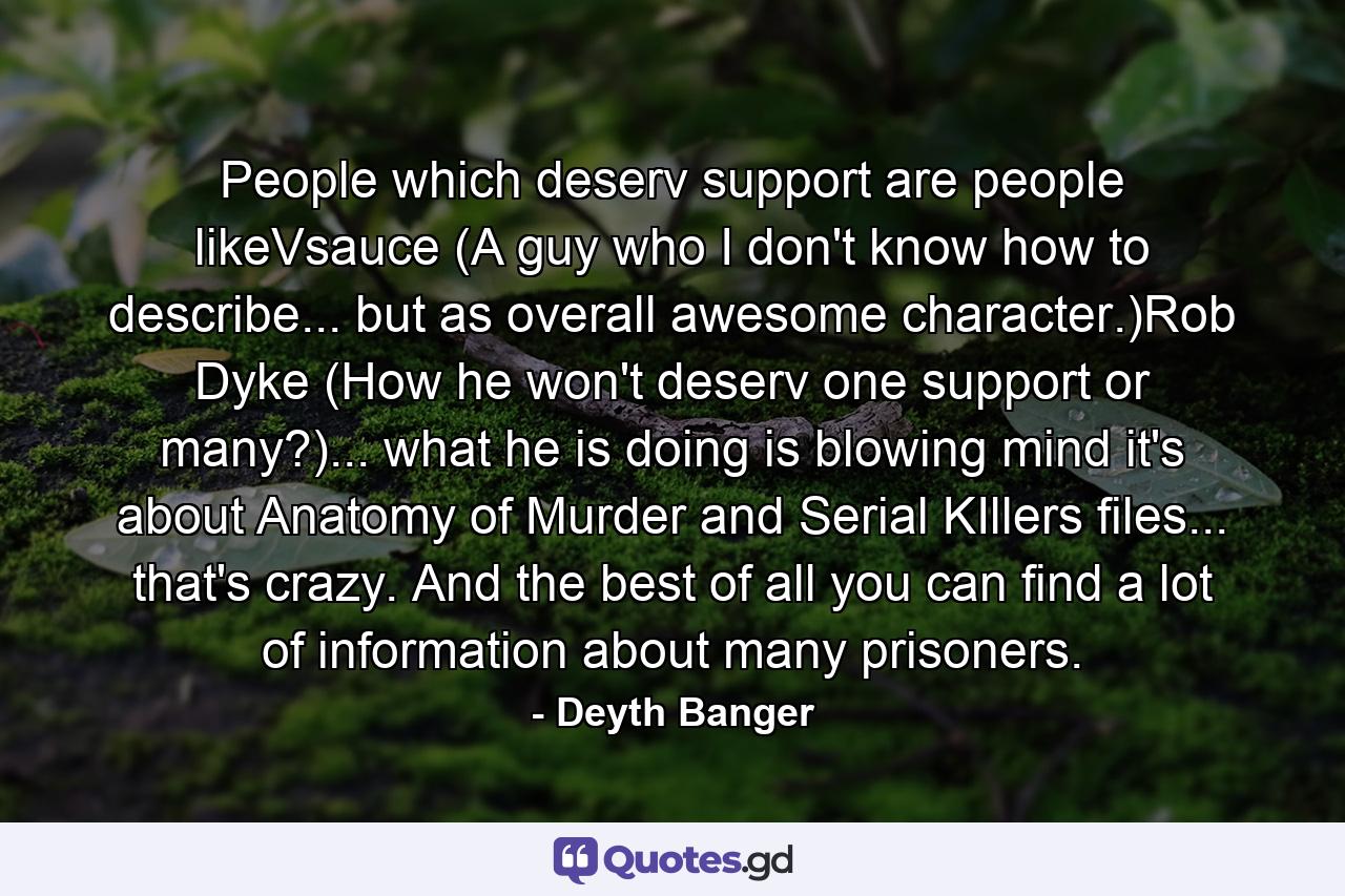 People which deserv support are people likeVsauce (A guy who I don't know how to describe... but as overall awesome character.)Rob Dyke (How he won't deserv one support or many?)... what he is doing is blowing mind it's about Anatomy of Murder and Serial KIllers files... that's crazy. And the best of all you can find a lot of information about many prisoners. - Quote by Deyth Banger