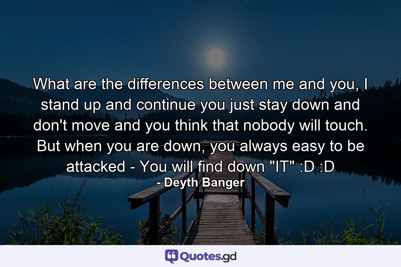 What are the differences between me and you, I stand up and continue you just stay down and don't move and you think that nobody will touch. But when you are down, you always easy to be attacked - You will find down 