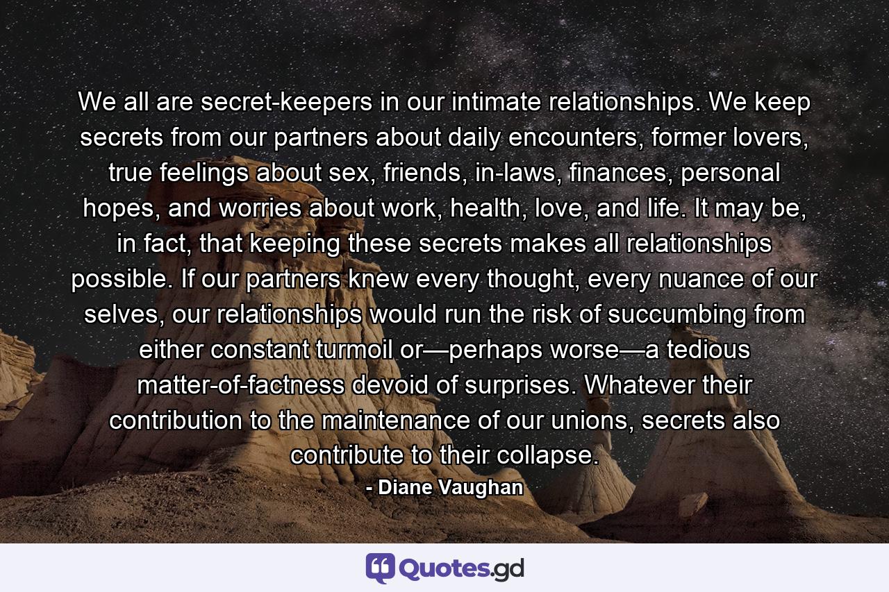 We all are secret-keepers in our intimate relationships. We keep secrets from our partners about daily encounters, former lovers, true feelings about sex, friends, in-laws, finances, personal hopes, and worries about work, health, love, and life. It may be, in fact, that keeping these secrets makes all relationships possible. If our partners knew every thought, every nuance of our selves, our relationships would run the risk of succumbing from either constant turmoil or—perhaps worse—a tedious matter-of-factness devoid of surprises. Whatever their contribution to the maintenance of our unions, secrets also contribute to their collapse. - Quote by Diane Vaughan