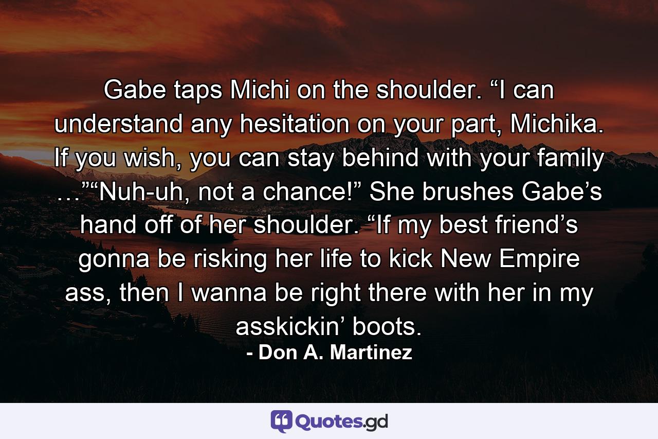 Gabe taps Michi on the shoulder. “I can understand any hesitation on your part, Michika. If you wish, you can stay behind with your family …”“Nuh-uh, not a chance!” She brushes Gabe’s hand off of her shoulder. “If my best friend’s gonna be risking her life to kick New Empire ass, then I wanna be right there with her in my asskickin’ boots. - Quote by Don A. Martinez