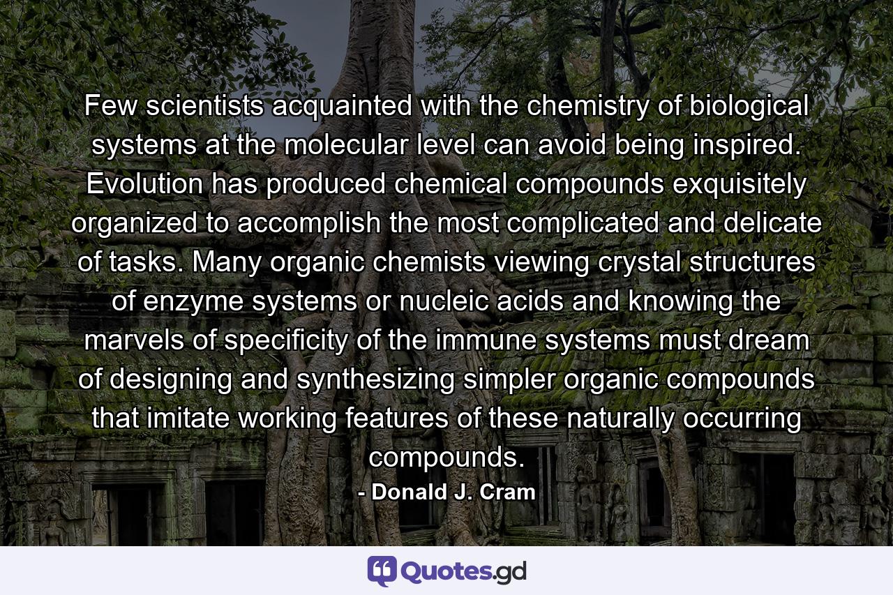 Few scientists acquainted with the chemistry of biological systems at the molecular level can avoid being inspired. Evolution has produced chemical compounds exquisitely organized to accomplish the most complicated and delicate of tasks. Many organic chemists viewing crystal structures of enzyme systems or nucleic acids and knowing the marvels of specificity of the immune systems must dream of designing and synthesizing simpler organic compounds that imitate working features of these naturally occurring compounds. - Quote by Donald J. Cram