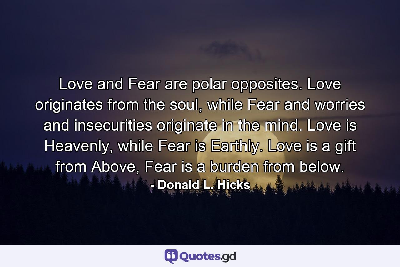 Love and Fear are polar opposites. Love originates from the soul, while Fear and worries and insecurities originate in the mind. Love is Heavenly, while Fear is Earthly. Love is a gift from Above, Fear is a burden from below. - Quote by Donald L. Hicks