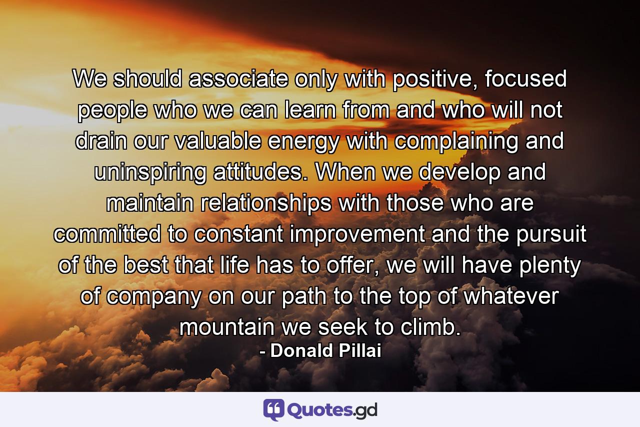 We should associate only with positive, focused people who we can learn from and who will not drain our valuable energy with complaining and uninspiring attitudes. When we develop and maintain relationships with those who are committed to constant improvement and the pursuit of the best that life has to offer, we will have plenty of company on our path to the top of whatever mountain we seek to climb. - Quote by Donald Pillai