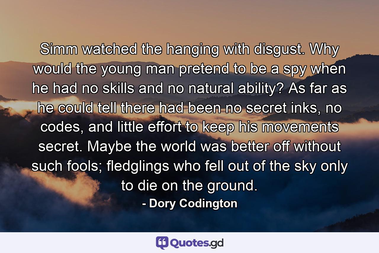 Simm watched the hanging with disgust. Why would the young man pretend to be a spy when he had no skills and no natural ability? As far as he could tell there had been no secret inks, no codes, and little effort to keep his movements secret. Maybe the world was better off without such fools; fledglings who fell out of the sky only to die on the ground. - Quote by Dory Codington